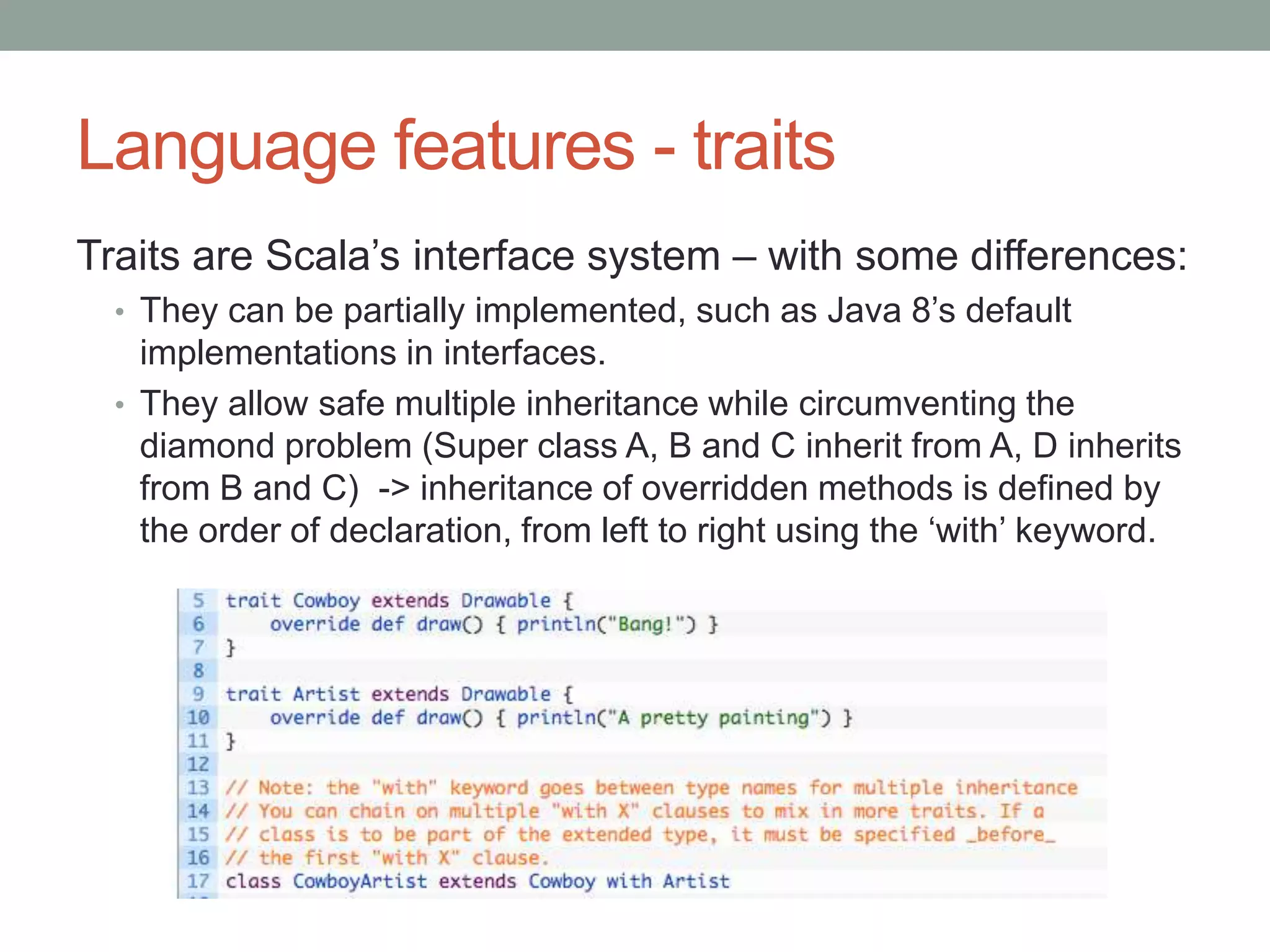 Language features - traits Traits are Scala’s interface system – with some differences: • They can be partially implemented, such as Java 8’s default implementations in interfaces. • They allow safe multiple inheritance while circumventing the diamond problem (Super class A, B and C inherit from A, D inherits from B and C) -> inheritance of overridden methods is defined by the order of declaration, from left to right using the ‘with’ keyword. 