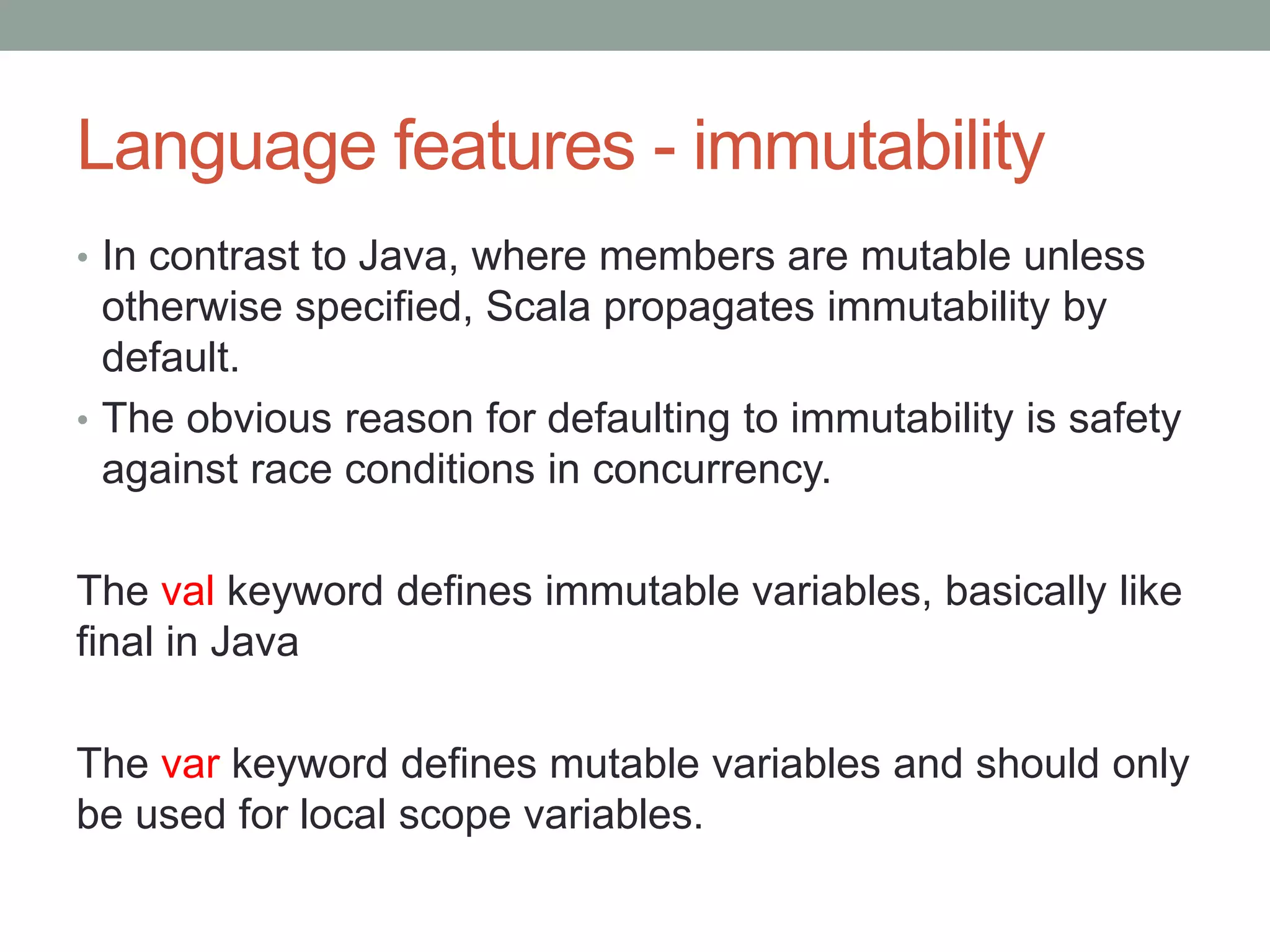 Language features - immutability • In contrast to Java, where members are mutable unless otherwise specified, Scala propagates immutability by default. • The obvious reason for defaulting to immutability is safety against race conditions in concurrency. The val keyword defines immutable variables, basically like final in Java The var keyword defines mutable variables and should only be used for local scope variables. 