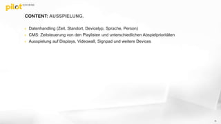 CONTENT: AUSSPIELUNG.
 Datenhandling (Zeit, Standort, Devicetyp, Sprache, Person)
 CMS: Zeitsteuerung von den Playlisten und unterschiedlichen Abspielprioritäten
 Ausspielung auf Displays, Videowall, Signpad und weitere Devices
15
 