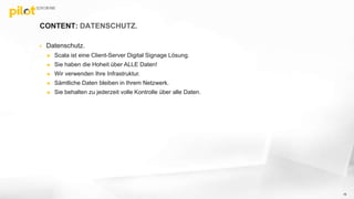 CONTENT: DATENSCHUTZ.
 Datenschutz.
 Scala ist eine Client-Server Digital Signage Lösung.
 Sie haben die Hoheit über ALLE Daten!
 Wir verwenden Ihre Infrastruktur.
 Sämtliche Daten bleiben in Ihrem Netzwerk.
 Sie behalten zu jederzeit volle Kontrolle über alle Daten.
16
 