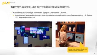 CONTENT: AUSSPIELUNG AUF VERSCHIEDENEN GERÄTEN.
 Ausspielung auf Displays, Videowall, Signpad und weitere Devices.
 Ausspielen auf Videowall und andere über eine Videoschnittstelle verbundene Devices möglich, z.B. Tablets,
LED, Videowall und Drucker.
Kunde: Kölln Flocken – Scala und
Thermo-Drucker kombiniert.
18
 