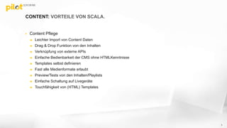 CONTENT: VORTEILE VON SCALA.
 Content Pflege
 Leichter Import von Content Daten
 Drag & Drop Funktion von den Inhalten
 Verknüpfung von externe APIs
 Einfache Bedienbarkeit der CMS ohne HTMLKenntnisse
 Templates selbst definieren
 Fast alle Medienformate erlaubt
 Preview/Tests von den Inhalten/Playlists
 Einfache Schaltung auf Livegeräte
 Touchfähigkeit von (HTML) Templates
3
 