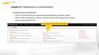 USABILITY: INDIVIDUELLE DASHBOARDS.
 Konfigurierbares Dashboard.
 Durch die Scala API können eigene Benutzeroberflächen entworfen werden.
 Alle im CMS vorhandenen Funktionen können über die API angesprochen werden.
 Scala verwendet REST API.
32
Alle wichtigen Informationen auf einen Blick.
 