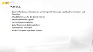 VORTEILE.
 System Monitoring: automatisiertes Monitoring (inkl. Hardware), proaktive Kommunikation und
Reporting
 Cloudfähigkeit: v.a. für die Zukunft relevant
 Prozessgesteuertes Update
 Schnittstellenkompatibilität
 Zukunftsorientierte Betriebsplattform
 Automatisierte Installation
 Funktionsfähigkeit ohne einen Browser
37
 