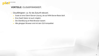 VORTEILE: CLOUDFÄHIGKEIT.
 Cloudfähigkeit: v.a. für die Zukunft relevant.
 Scala ist eine Client-/Server-Lösung, die auf WIN-Server-Basis läuft.
 Eine SaaS Option ist auch möglich.
 Die Clientlösung ist Web-Browser basiert.
 Alle gängigen Browser sind mit dem GUI kompatibel.
40
 