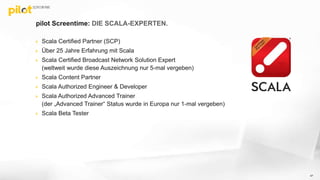 pilot Screentime: DIE SCALA-EXPERTEN.
 Scala Certified Partner (SCP)
 Über 25 Jahre Erfahrung mit Scala
 Scala Certified Broadcast Network Solution Expert
(weltweit wurde diese Auszeichnung nur 5-mal vergeben)
 Scala Content Partner
 Scala Authorized Engineer & Developer
 Scala Authorized Advanced Trainer
(der „Advanced Trainer“ Status wurde in Europa nur 1-mal vergeben)
 Scala Beta Tester
47
 