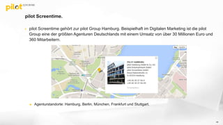 pilot Screentime.
 pilot Screentime gehört zur pilot Group Hamburg. Beispielhaft im Digitalen Marketing ist die pilot
Group eine der größten Agenturen Deutschlands mit einem Umsatz von über 30 Millionen Euro und
360 Mitarbeitern.
 Agenturstandorte: Hamburg, Berlin, München, Frankfurt und Stuttgart.
49
 