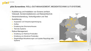  Auslieferung und Installation von Screens (einfach,
Videowall, Sonderinstallationen) und Netzwerktechnik
 Versandvorbereitung, Vorkonfiguration und Test
 Auslieferung
 Auspacken und Verpackungsentsorgung
 Aufbau
 Erstellung des Stromanschlusses
 Test des Systems
 Rollout Management
 Erstellung von Roll-Out Protokollen
 Erstellung von Abnahme Protokollen
 Regelmäßige Aktualisierungen und Update Reportings aller
Systeme
pilot Screentime: ROLL-OUT-MANAGEMENT, MEDIENTECHNIK & IT-SYSTEME.
54
pilot Screentime PARTNER NETWORK
 
