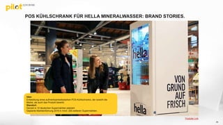 POS KÜHLSCHRANK FÜR HELLA MINERALWASSER: BRAND STORIES.
65
Idee:
Entwicklung eines aufmerksamkeitsstarken POS-Kühlschranks, der sowohl die
Marke, als auch das Produkt bewirbt.
Standort:
Derzeit in 10 deutschen Supermärkten platziert.
Geplante Markteinführung 2016 in mind. 200 weiteren Supermärkten.
Youtube Link
 