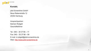 Kontakt.
pilot Screentime GmbH
Neue Rabenstraße 12
20354 Hamburg
Ansprechpartner:
Damian Rodgett
Geschäftsführer
Tel.: 040 – 30 37 66 – 17
Fax: 040 – 30 37 66 – 99
E-mail: d.rodgett@pilot-screentime.de
Web: http://www.pilot-screentime.de
74
 