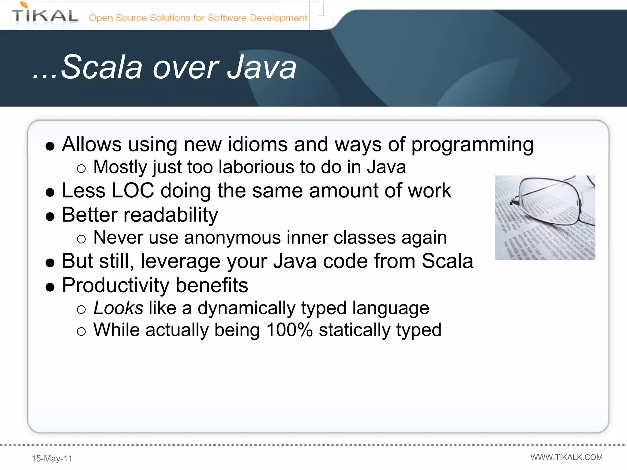 ...Scala over Java

      Allows using new idioms and ways of programming
            Mostly just too laborious to do in Java
      Less LOC doing the same amount of work
      Better readability
            Never use anonymous inner classes again
      But still, leverage your Java code from Scala
      Productivity benefits
            Looks like a dynamically typed language
            While actually being 100% statically typed




15-May-11                                                WWW.TIKALK.COM
 