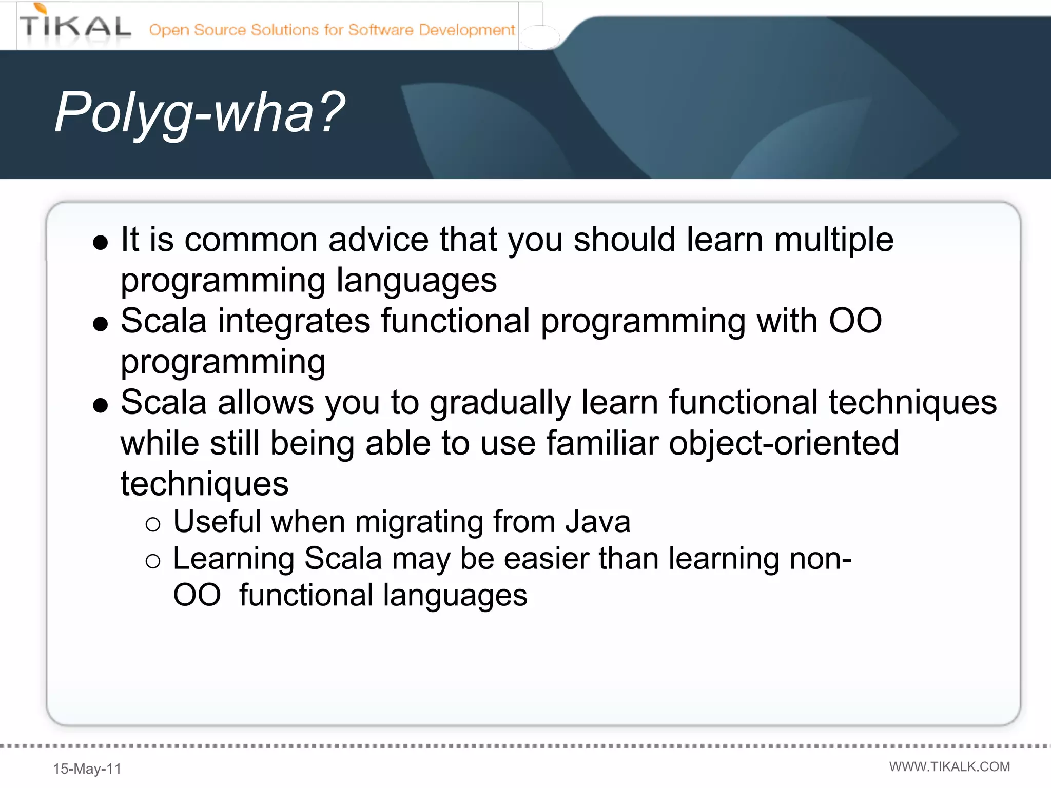 Polyg-wha?

        It is common advice that you should learn multiple
        programming languages
        Scala integrates functional programming with OO
        programming
        Scala allows you to gradually learn functional techniques
        while still being able to use familiar object-oriented
        techniques
            Useful when migrating from Java
            Learning Scala may be easier than learning non-
            OO functional languages




15-May-11                                                     WWW.TIKALK.COM
 