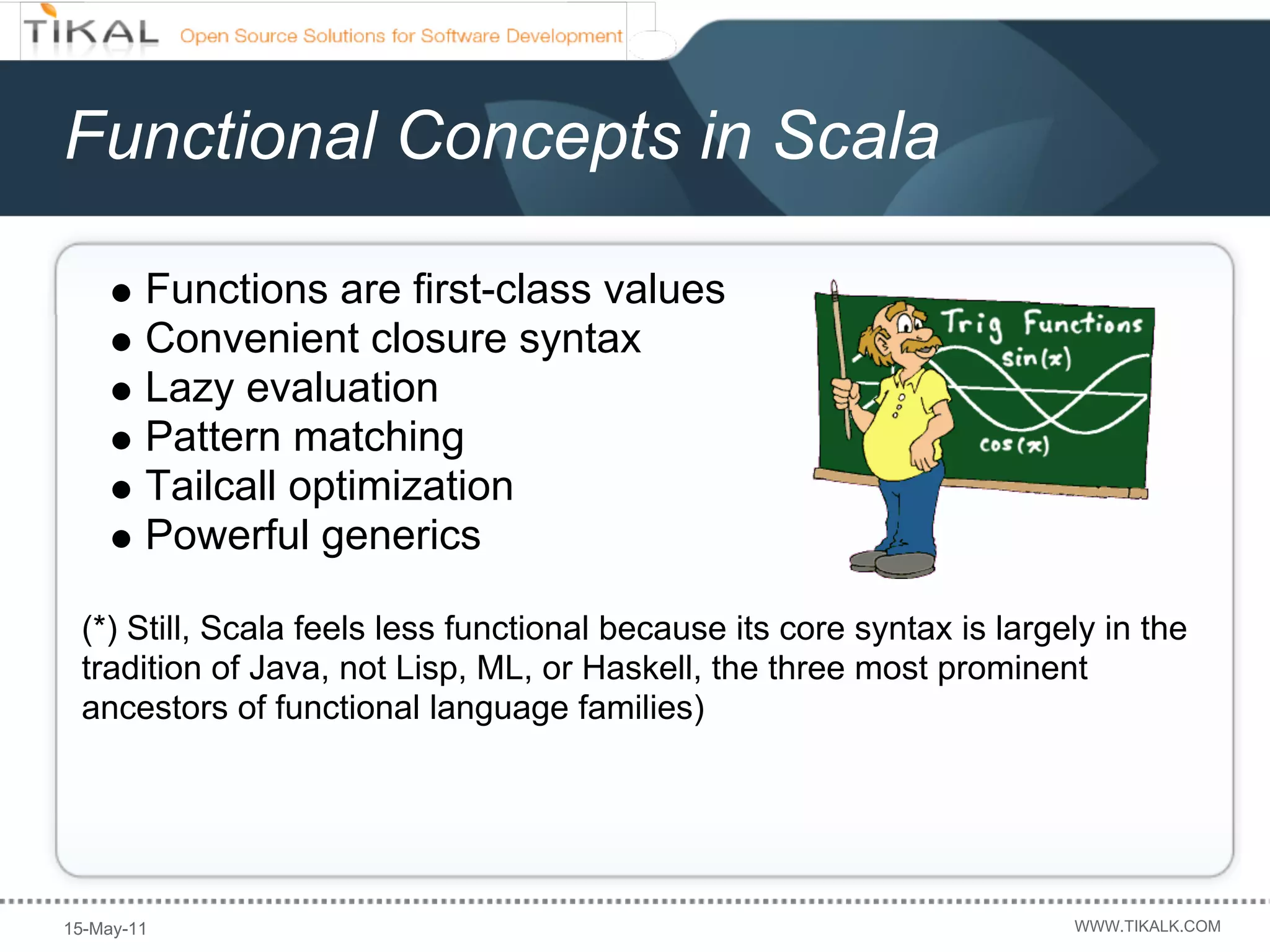 Functional Concepts in Scala

        Functions are first-class values
        Convenient closure syntax
        Lazy evaluation
        Pattern matching
        Tailcall optimization
        Powerful generics

 (*) Still, Scala feels less functional because its core syntax is largely in the
 tradition of Java, not Lisp, ML, or Haskell, the three most prominent
 ancestors of functional language families)




15-May-11                                                               WWW.TIKALK.COM
 
