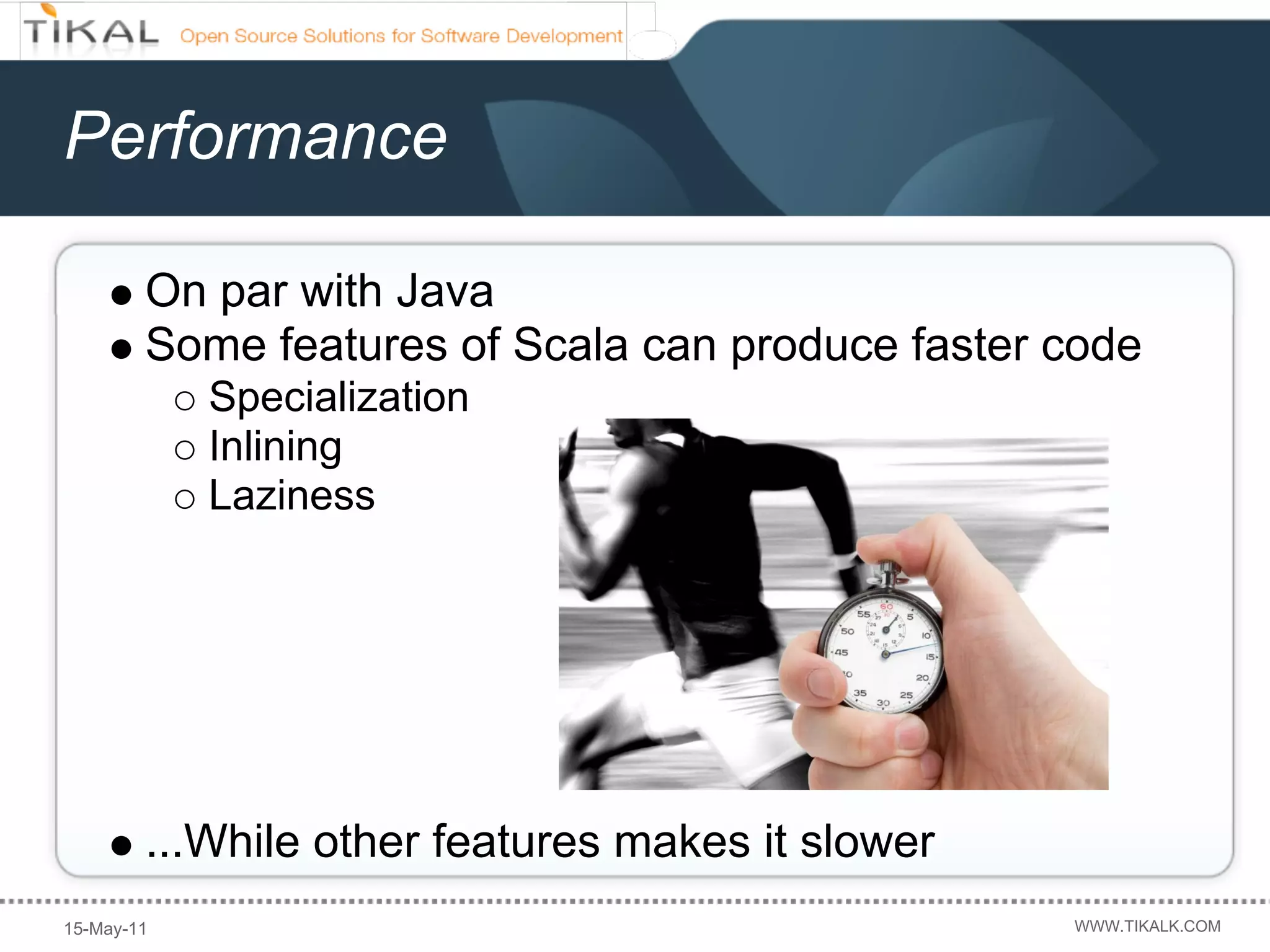 Performance

        On par with Java
        Some features of Scala can produce faster code
            Specialization
            Inlining
            Laziness




        ...While other features makes it slower
15-May-11                                         WWW.TIKALK.COM
 