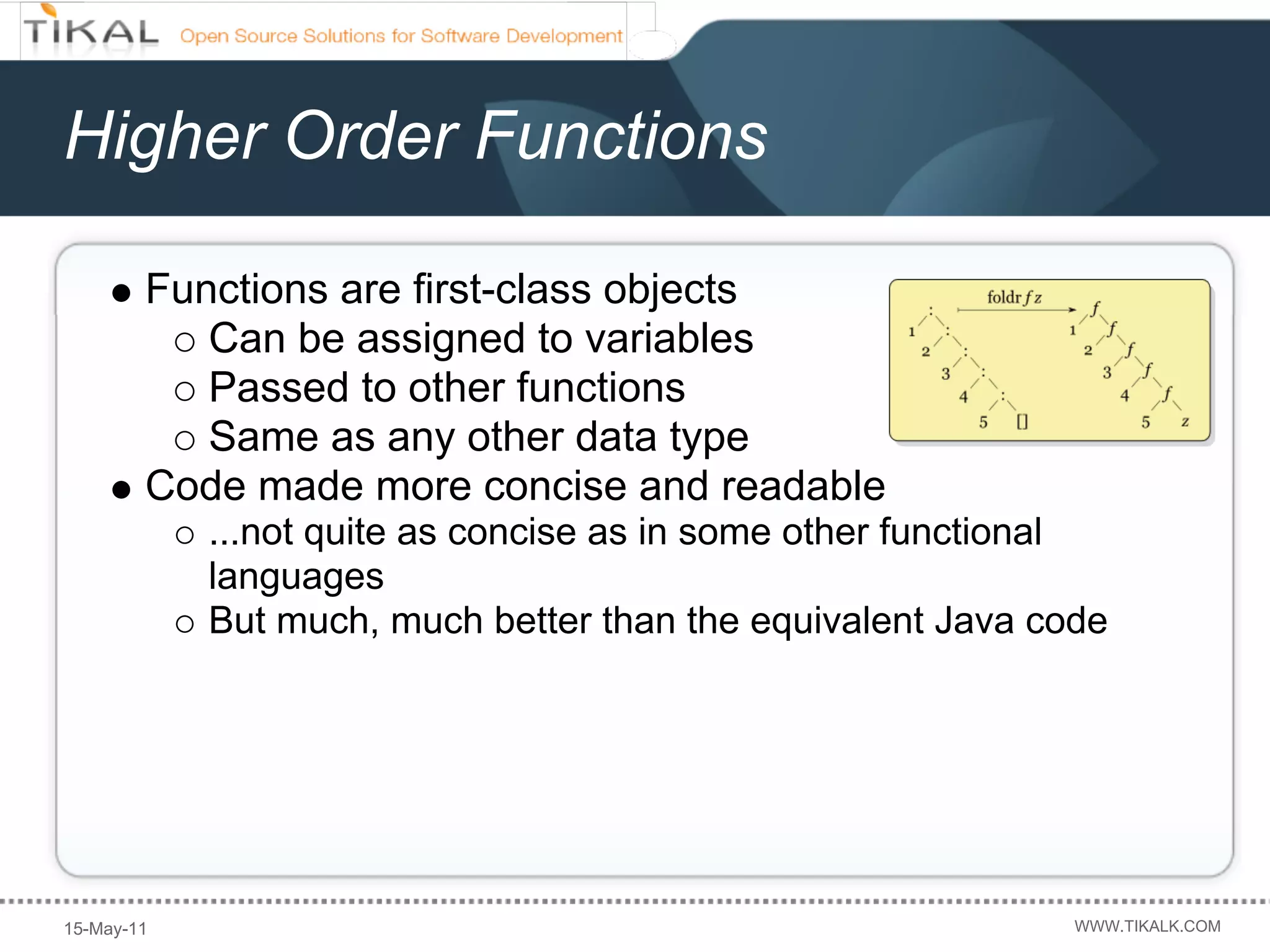 Higher Order Functions

        Functions are first-class objects
           Can be assigned to variables
           Passed to other functions
           Same as any other data type
        Code made more concise and readable
            ...not quite as concise as in some other functional
            languages
            But much, much better than the equivalent Java code




15-May-11                                                    WWW.TIKALK.COM
 
