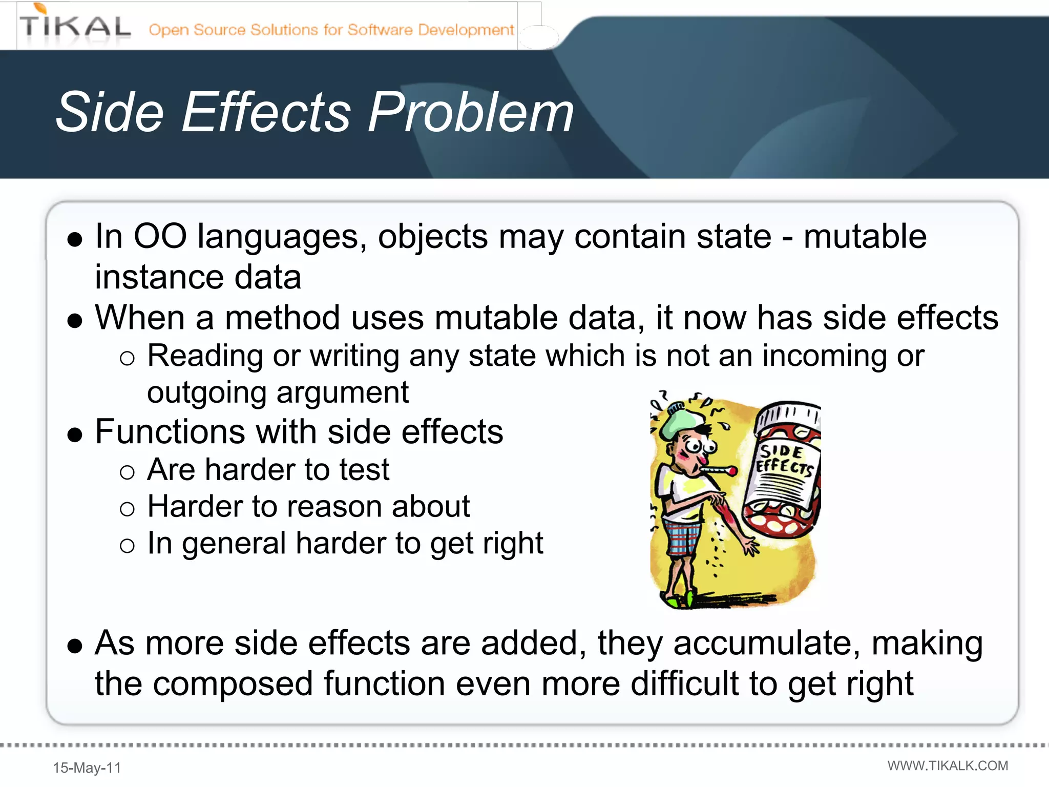 Side Effects Problem

     In OO languages, objects may contain state - mutable
     instance data
     When a method uses mutable data, it now has side effects
            Reading or writing any state which is not an incoming or
            outgoing argument
     Functions with side effects
            Are harder to test
            Harder to reason about
            In general harder to get right


     As more side effects are added, they accumulate, making
     the composed function even more difficult to get right

15-May-11                                                        WWW.TIKALK.COM
 