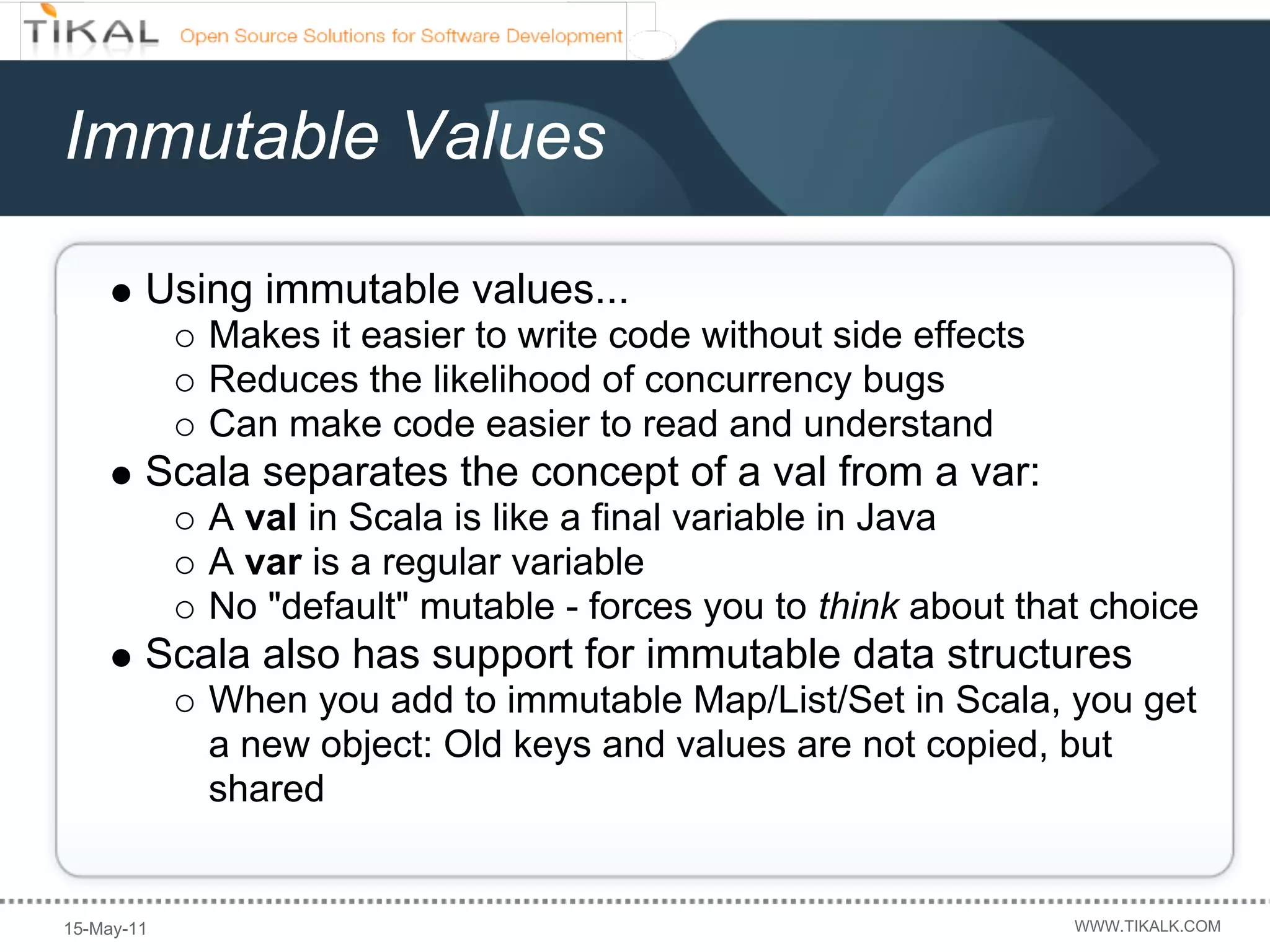 Immutable Values

        Using immutable values...
            Makes it easier to write code without side effects
            Reduces the likelihood of concurrency bugs
            Can make code easier to read and understand
        Scala separates the concept of a val from a var:
            A val in Scala is like a final variable in Java
            A var is a regular variable
            No "default" mutable - forces you to think about that choice
        Scala also has support for immutable data structures
            When you add to immutable Map/List/Set in Scala, you get
            a new object: Old keys and values are not copied, but
            shared


15-May-11                                                        WWW.TIKALK.COM
 