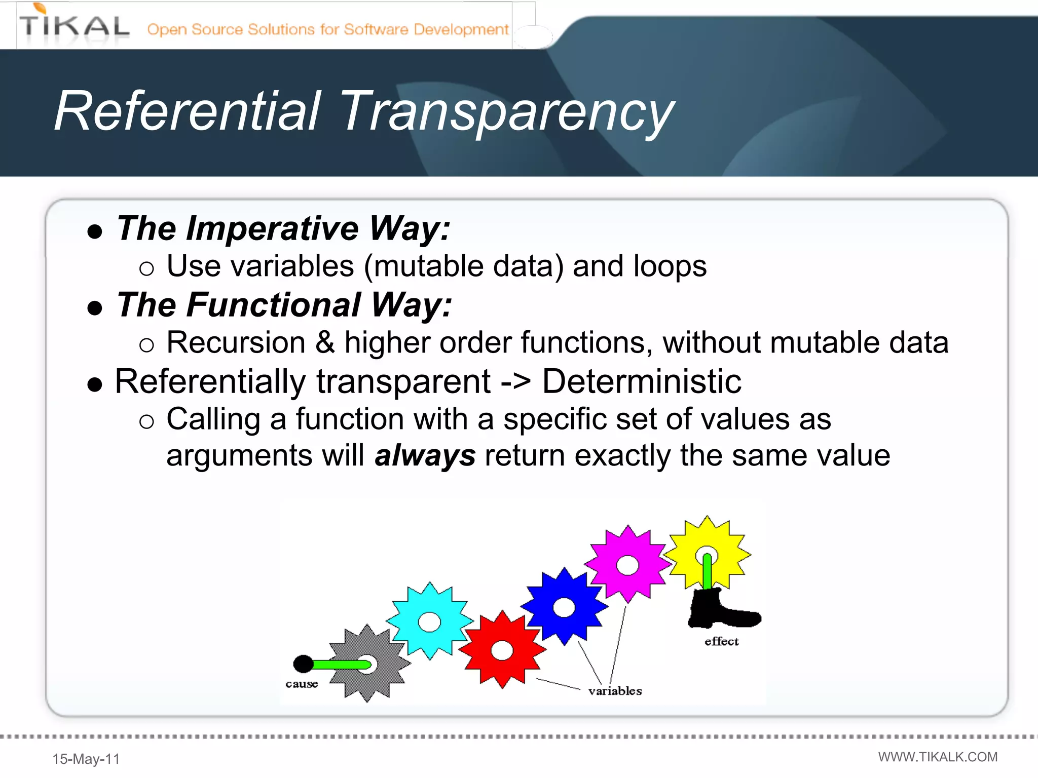 Referential Transparency
        The Imperative Way:
            Use variables (mutable data) and loops
        The Functional Way:
            Recursion & higher order functions, without mutable data
        Referentially transparent -> Deterministic
            Calling a function with a specific set of values as
            arguments will always return exactly the same value




15-May-11                                                     WWW.TIKALK.COM
 