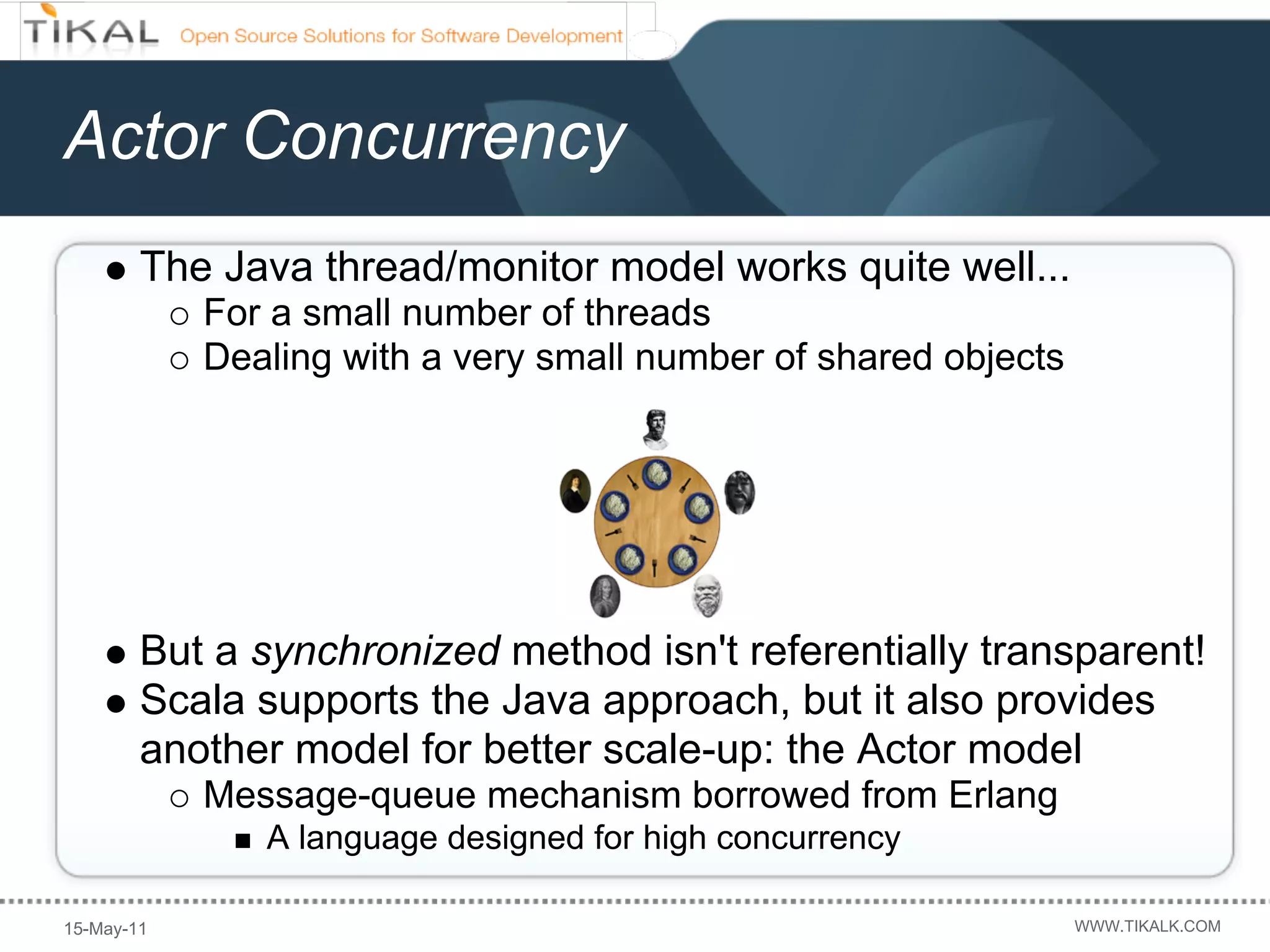 Actor Concurrency
        The Java thread/monitor model works quite well...
            For a small number of threads
            Dealing with a very small number of shared objects




        But a synchronized method isn't referentially transparent!
        Scala supports the Java approach, but it also provides
        another model for better scale-up: the Actor model
            Message-queue mechanism borrowed from Erlang
               A language designed for high concurrency

15-May-11                                                        WWW.TIKALK.COM
 