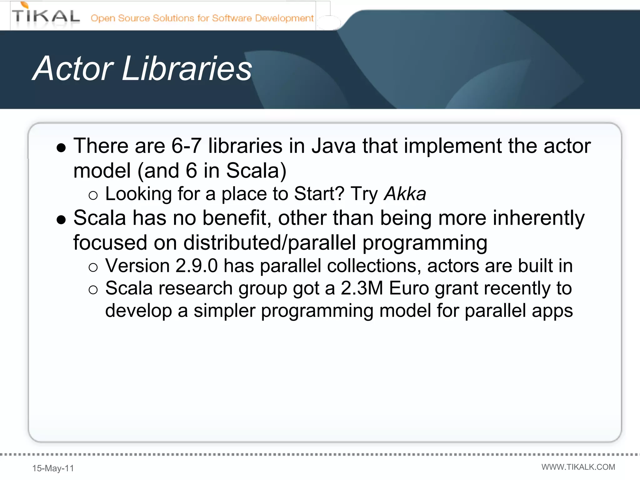 Actor Libraries

        There are 6-7 libraries in Java that implement the actor
        model (and 6 in Scala)
            Looking for a place to Start? Try Akka
        Scala has no benefit, other than being more inherently
        focused on distributed/parallel programming
            Version 2.9.0 has parallel collections, actors are built in
            Scala research group got a 2.3M Euro grant recently to
            develop a simpler programming model for parallel apps




15-May-11                                                         WWW.TIKALK.COM
 