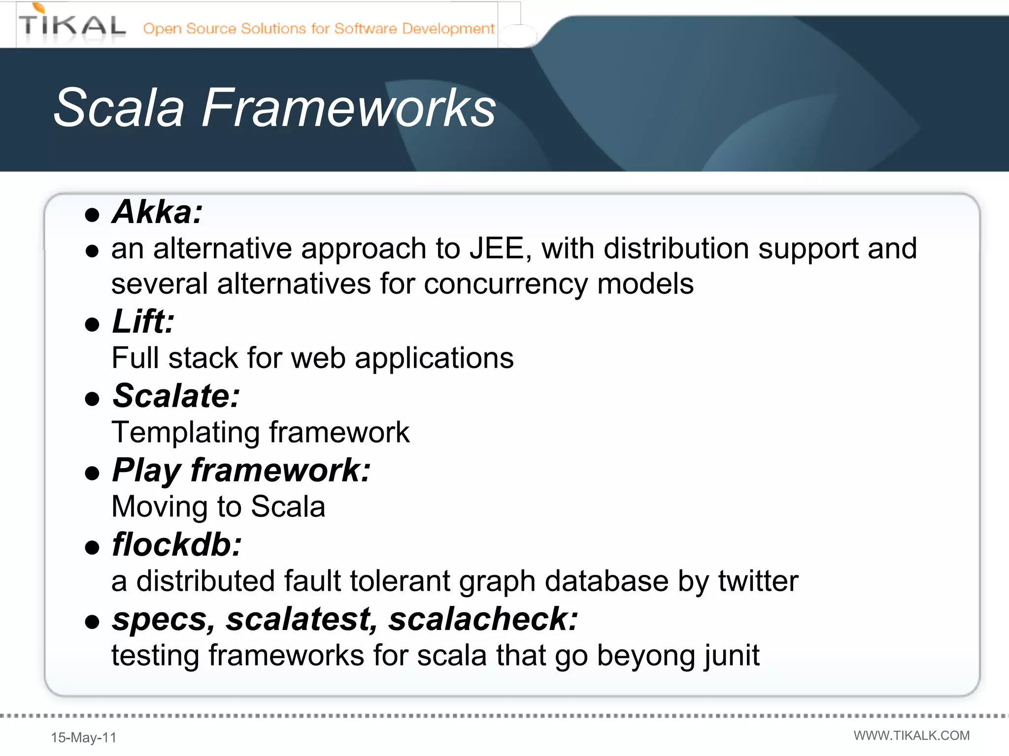 Scala Frameworks
        Akka:
        an alternative approach to JEE, with distribution support and
        several alternatives for concurrency models
        Lift:
        Full stack for web applications
        Scalate:
        Templating framework
        Play framework:
        Moving to Scala
        flockdb:
        a distributed fault tolerant graph database by twitter
        specs, scalatest, scalacheck:
        testing frameworks for scala that go beyong junit

15-May-11                                                        WWW.TIKALK.COM
 