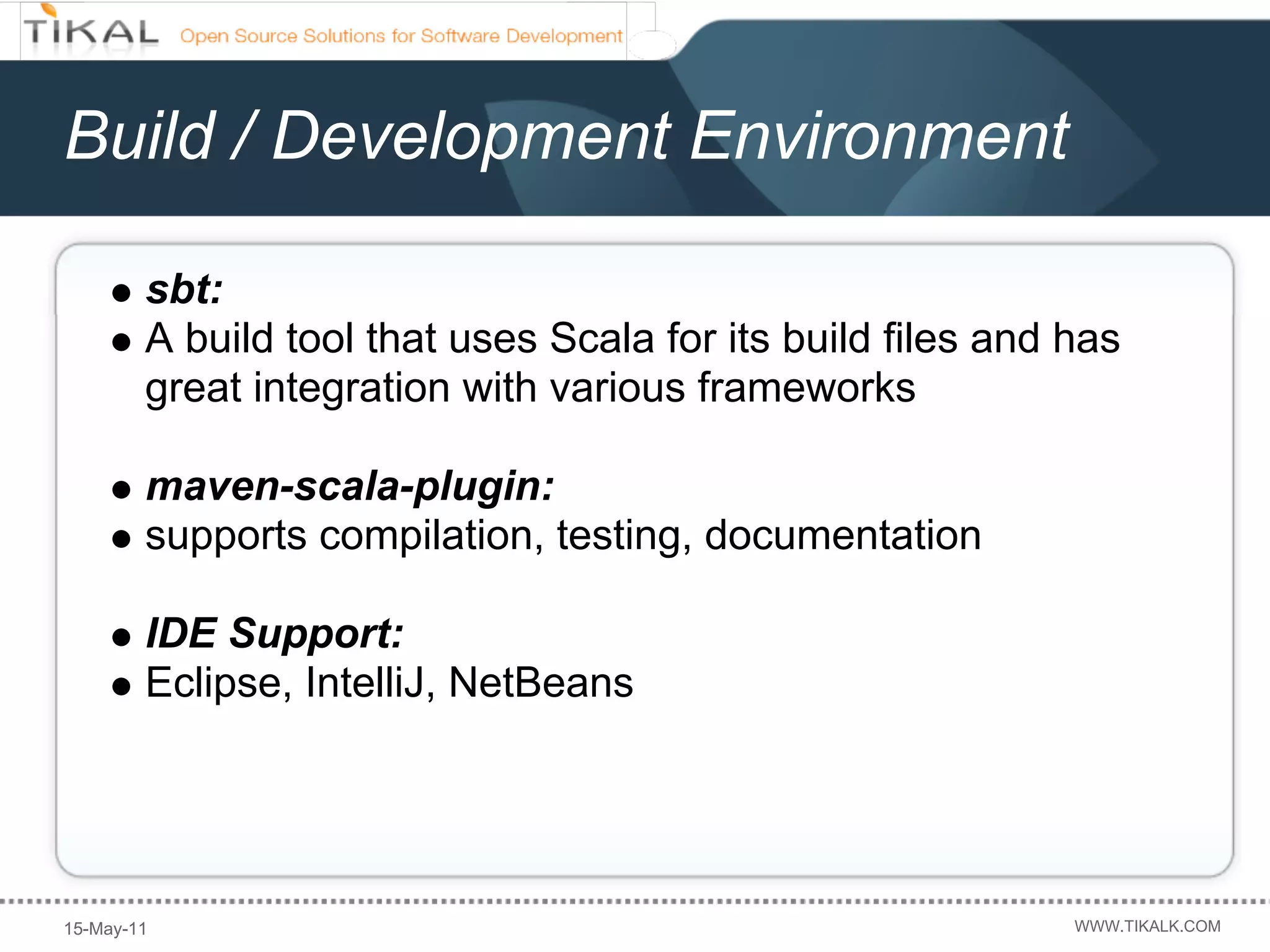 Build / Development Environment

        sbt:
        A build tool that uses Scala for its build files and has
        great integration with various frameworks

        maven-scala-plugin:
        supports compilation, testing, documentation

        IDE Support:
        Eclipse, IntelliJ, NetBeans




15-May-11                                                    WWW.TIKALK.COM
 