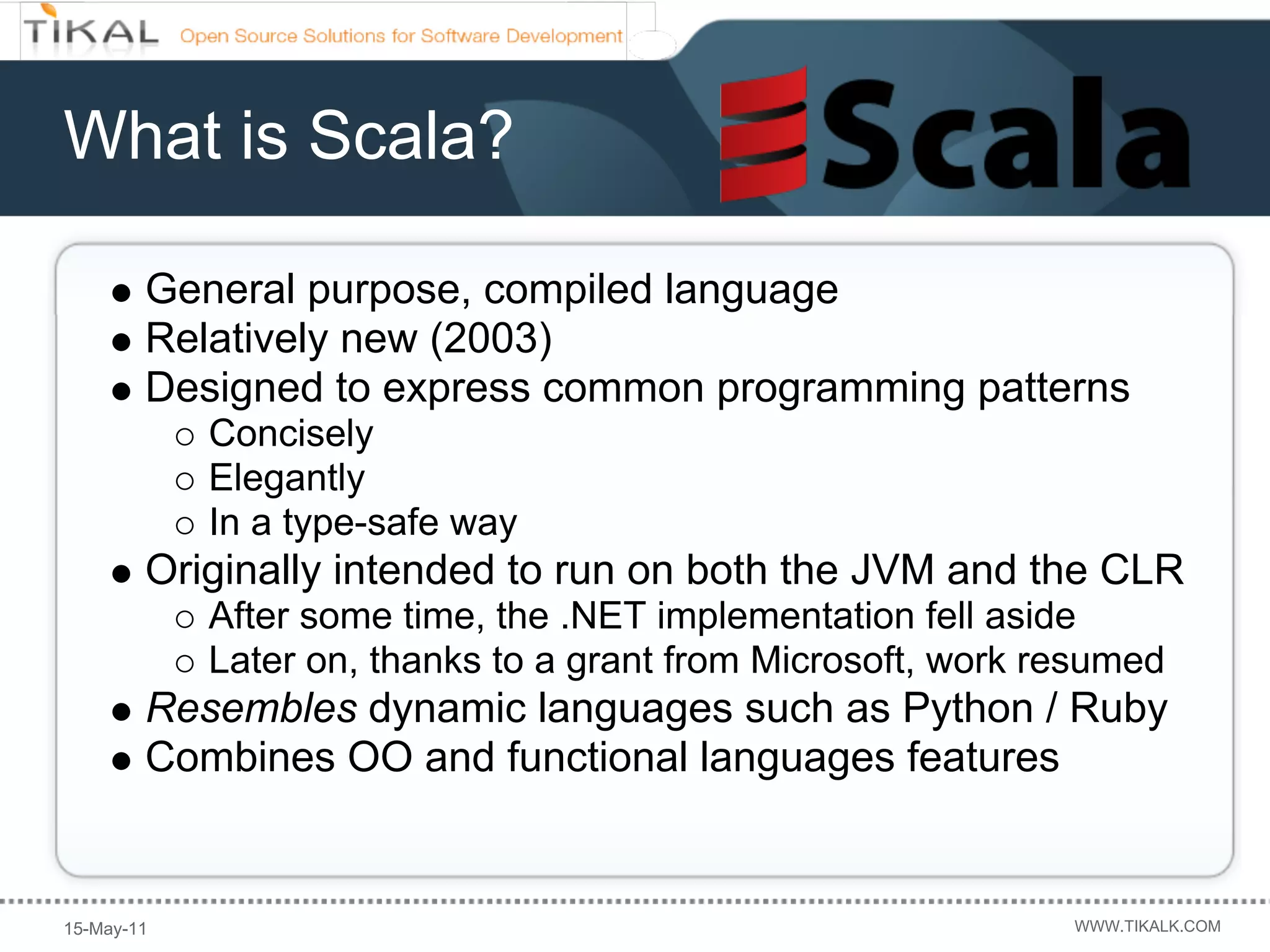 What is Scala?

        General purpose, compiled language
        Relatively new (2003)
        Designed to express common programming patterns
            Concisely
            Elegantly
            In a type-safe way
        Originally intended to run on both the JVM and the CLR
            After some time, the .NET implementation fell aside
            Later on, thanks to a grant from Microsoft, work resumed
        Resembles dynamic languages such as Python / Ruby
        Combines OO and functional languages features


15-May-11                                                     WWW.TIKALK.COM
 