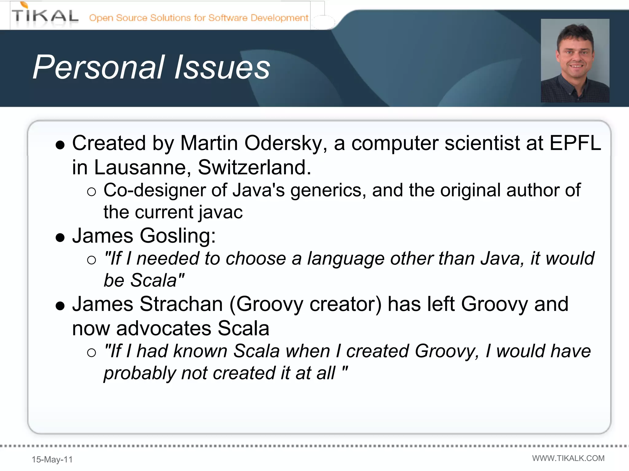Personal Issues

        Created by Martin Odersky, a computer scientist at EPFL
        in Lausanne, Switzerland.
            Co-designer of Java's generics, and the original author of
            the current javac
        James Gosling:
            "If I needed to choose a language other than Java, it would
            be Scala"
        James Strachan (Groovy creator) has left Groovy and
        now advocates Scala
            "If I had known Scala when I created Groovy, I would have
            probably not created it at all "



15-May-11                                                       WWW.TIKALK.COM
 