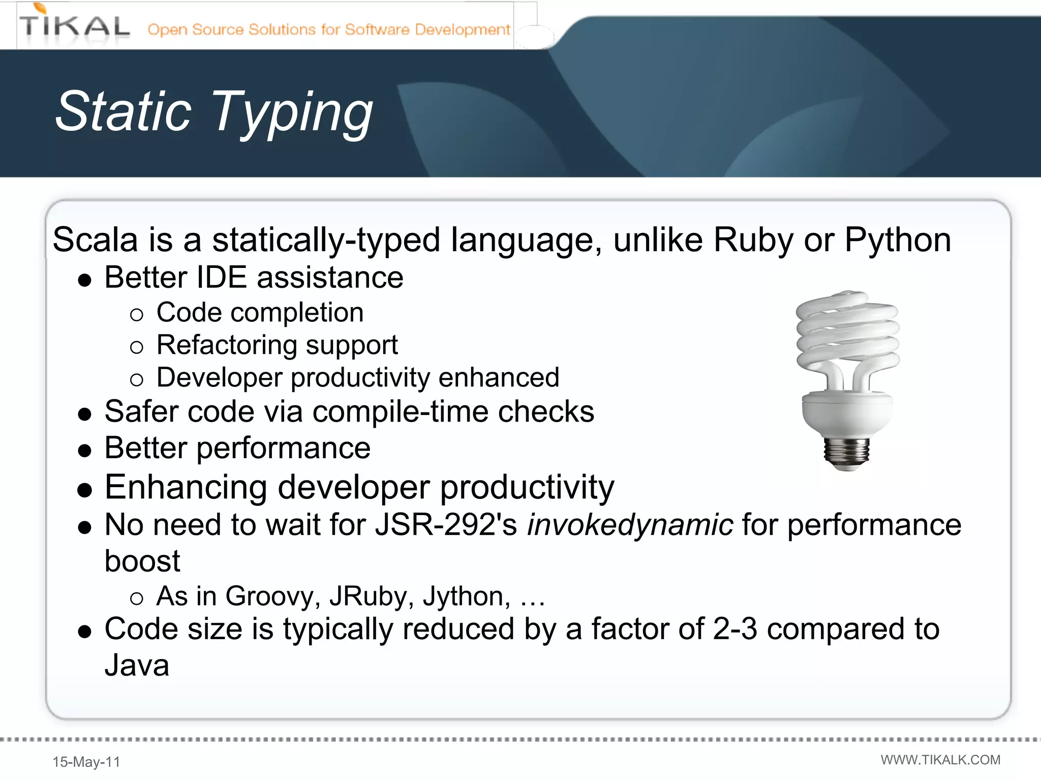 Static Typing

Scala is a statically-typed language, unlike Ruby or Python
      Better IDE assistance
            Code completion
            Refactoring support
            Developer productivity enhanced
      Safer code via compile-time checks
      Better performance
      Enhancing developer productivity
      No need to wait for JSR-292's invokedynamic for performance
      boost
            As in Groovy, JRuby, Jython, …
      Code size is typically reduced by a factor of 2-3 compared to
      Java

15-May-11                                                     WWW.TIKALK.COM
 