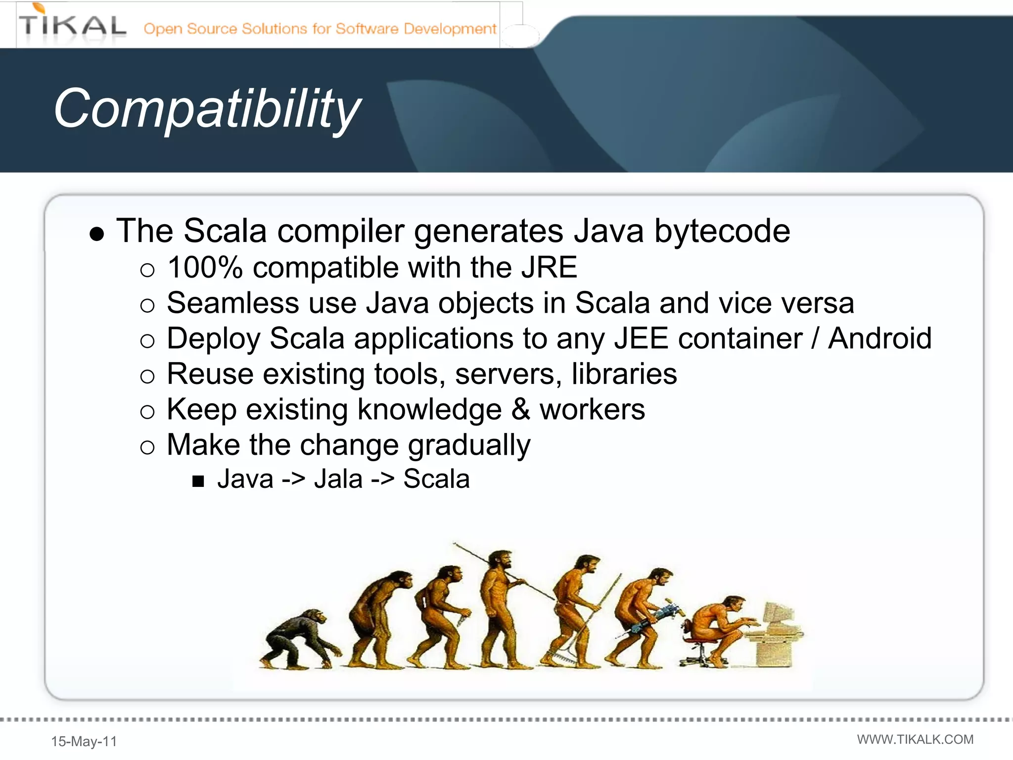 Compatibility

        The Scala compiler generates Java bytecode
            100% compatible with the JRE
            Seamless use Java objects in Scala and vice versa
            Deploy Scala applications to any JEE container / Android
            Reuse existing tools, servers, libraries
            Keep existing knowledge & workers
            Make the change gradually
               Java -> Jala -> Scala




15-May-11                                                     WWW.TIKALK.COM
 