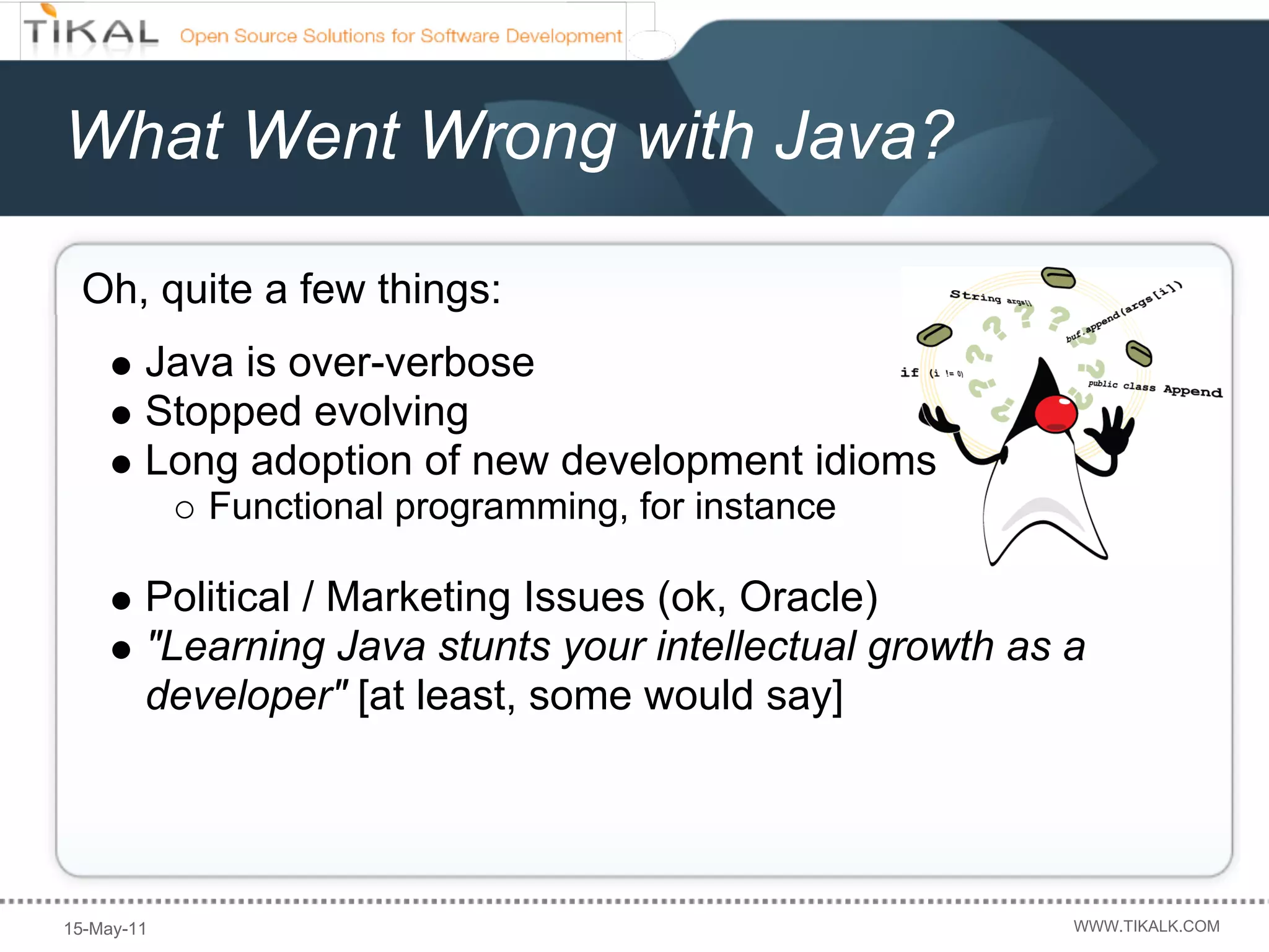 What Went Wrong with Java?

 Oh, quite a few things:
        Java is over-verbose
        Stopped evolving
        Long adoption of new development idioms
            Functional programming, for instance

        Political / Marketing Issues (ok, Oracle)
        "Learning Java stunts your intellectual growth as a
        developer" [at least, some would say]




15-May-11                                                 WWW.TIKALK.COM
 