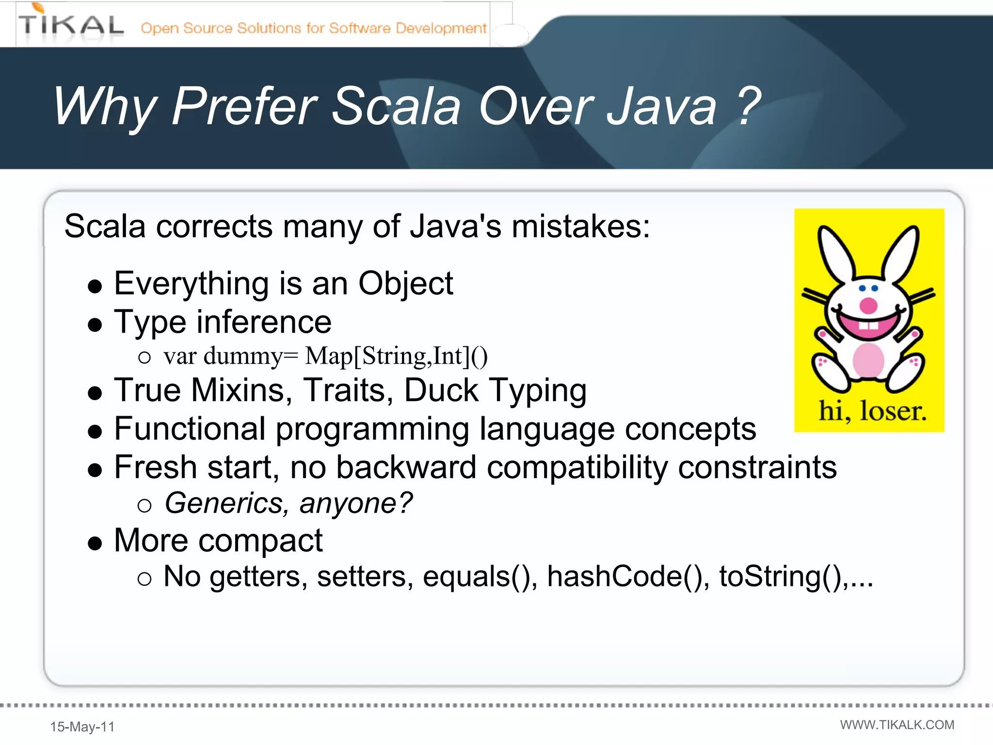 Why Prefer Scala Over Java ?

 Scala corrects many of Java's mistakes:
        Everything is an Object
        Type inference
            var dummy= Map[String,Int]()
        True Mixins, Traits, Duck Typing
        Functional programming language concepts
        Fresh start, no backward compatibility constraints
            Generics, anyone?
        More compact
            No getters, setters, equals(), hashCode(), toString(),...



15-May-11                                                         WWW.TIKALK.COM
 