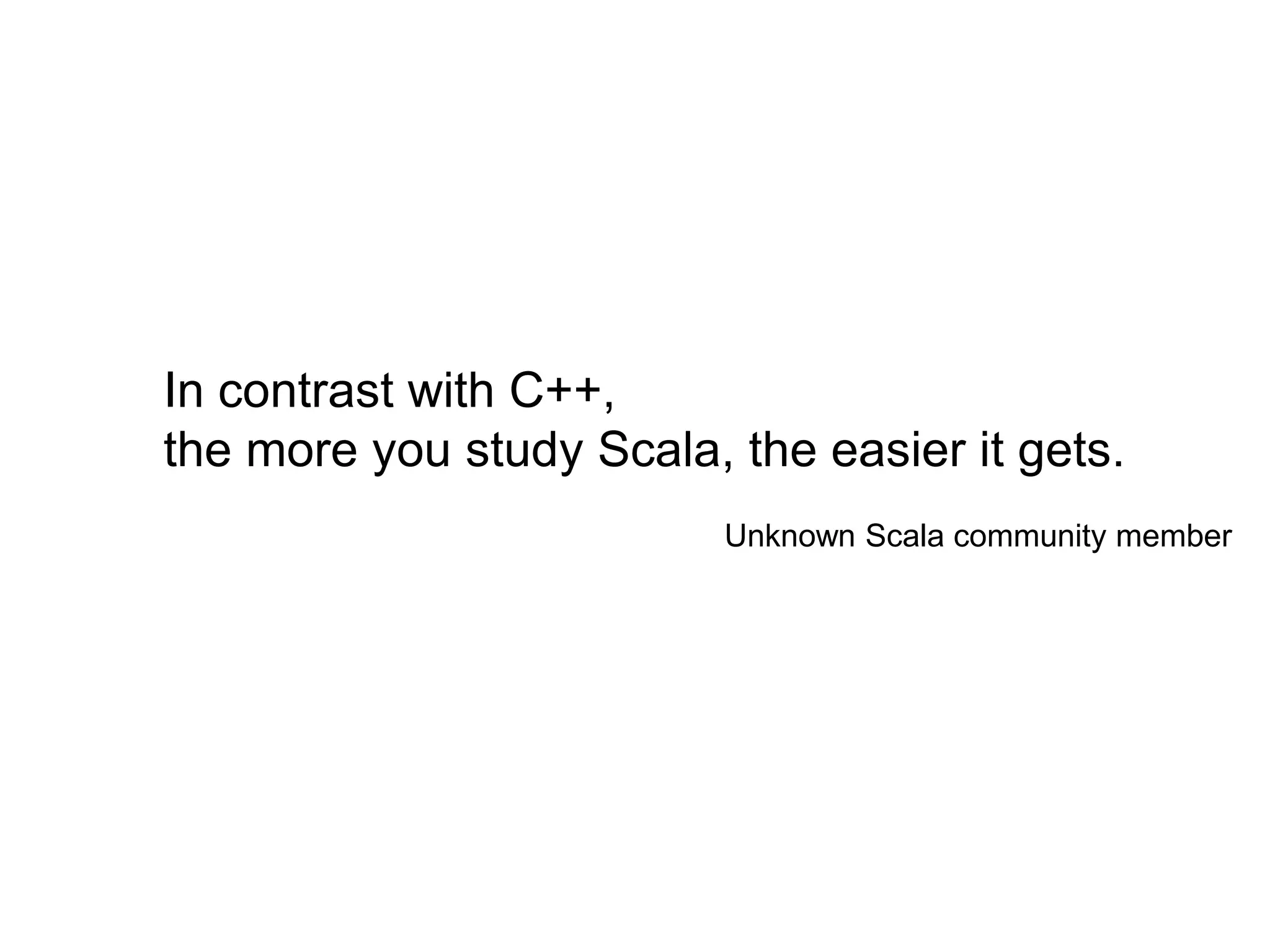 In contrast with C++,
the more you study Scala, the easier it gets.
Unknown Scala community member

 