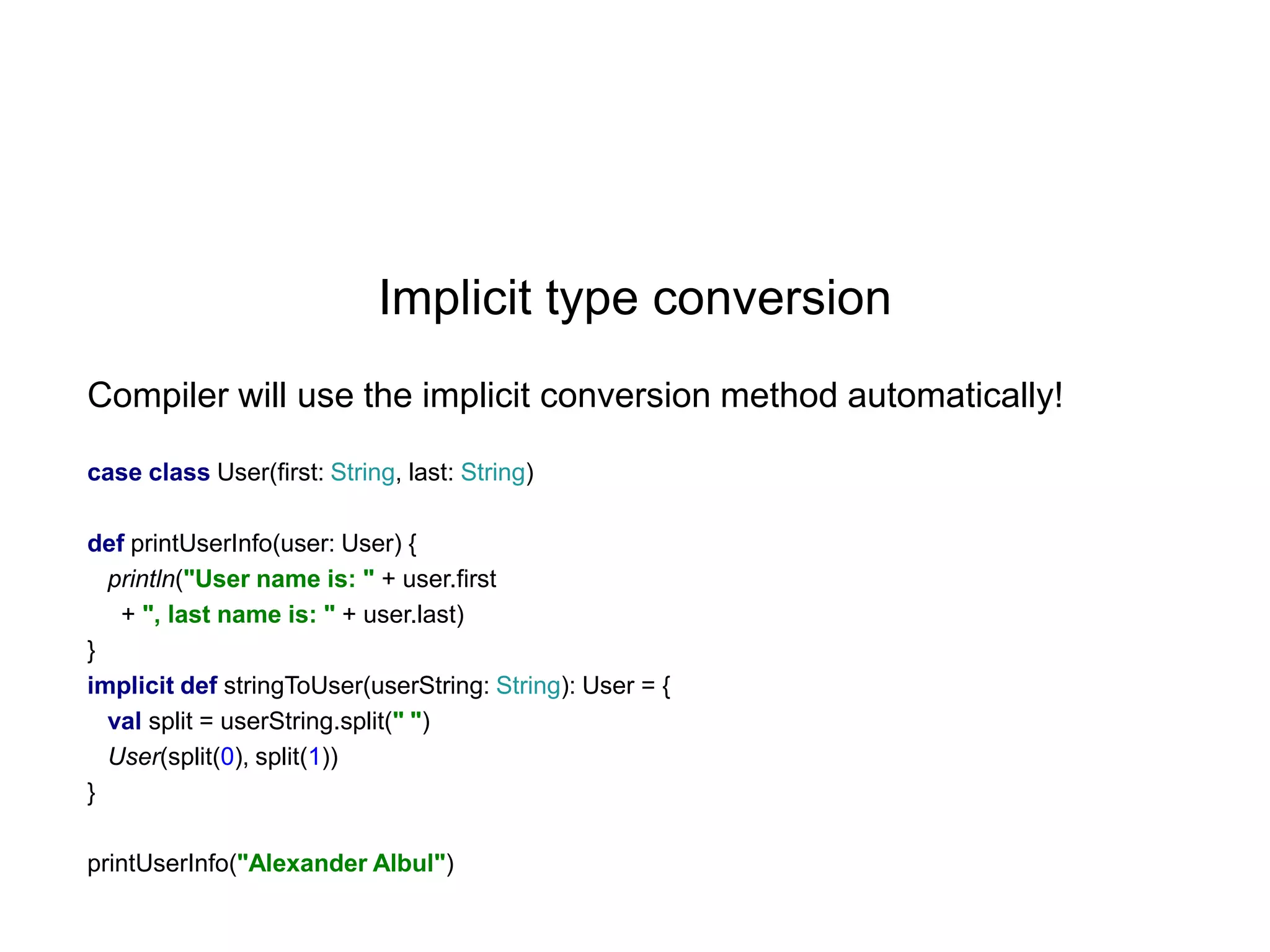 Implicit type conversion
Compiler will use the implicit conversion method automatically!
case class User(first: String, last: String)
def printUserInfo(user: User) {
println("User name is: " + user.first
+ ", last name is: " + user.last)
}
implicit def stringToUser(userString: String): User = {
val split = userString.split(" ")
User(split(0), split(1))
}
printUserInfo("Alexander Albul")

 