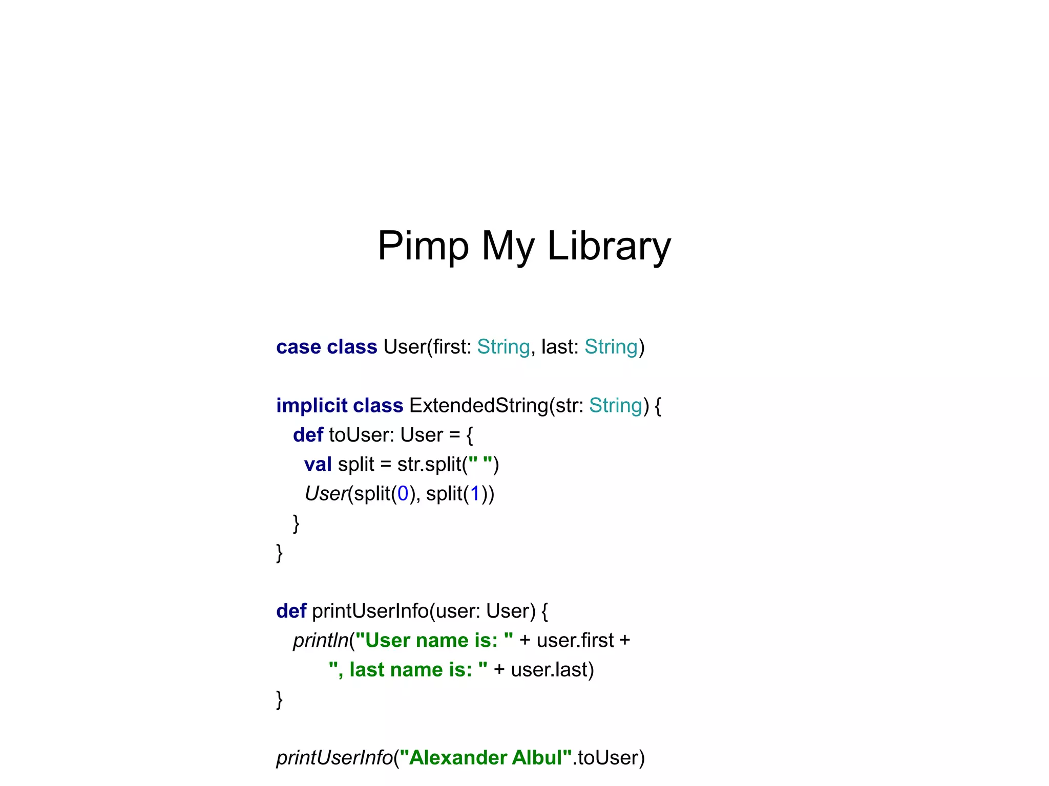 Pimp My Library
case class User(first: String, last: String)
implicit class ExtendedString(str: String) {
def toUser: User = {
val split = str.split(" ")
User(split(0), split(1))
}
}
def printUserInfo(user: User) {
println("User name is: " + user.first +
", last name is: " + user.last)
}
printUserInfo("Alexander Albul".toUser)

 