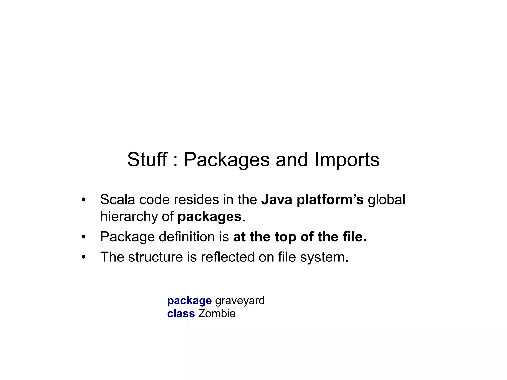 Stuff : Packages and Imports
• Scala code resides in the Java platform’s global
hierarchy of packages.
• Package definition is at the top of the file.
• The structure is reflected on file system.
package graveyard
class Zombie

 