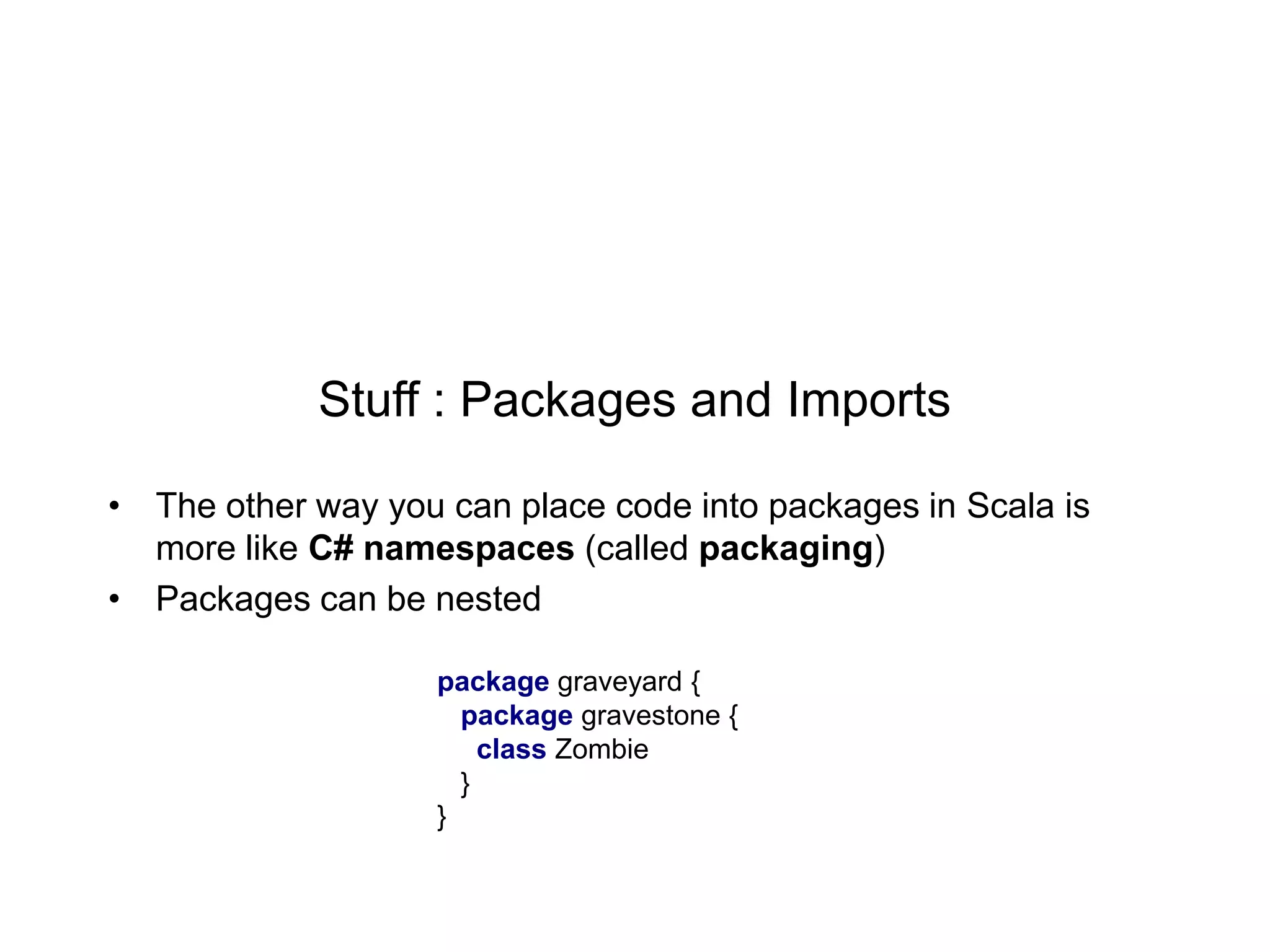 Stuff : Packages and Imports
• The other way you can place code into packages in Scala is
more like C# namespaces (called packaging)
• Packages can be nested
package graveyard {
package gravestone {
class Zombie
}
}

 