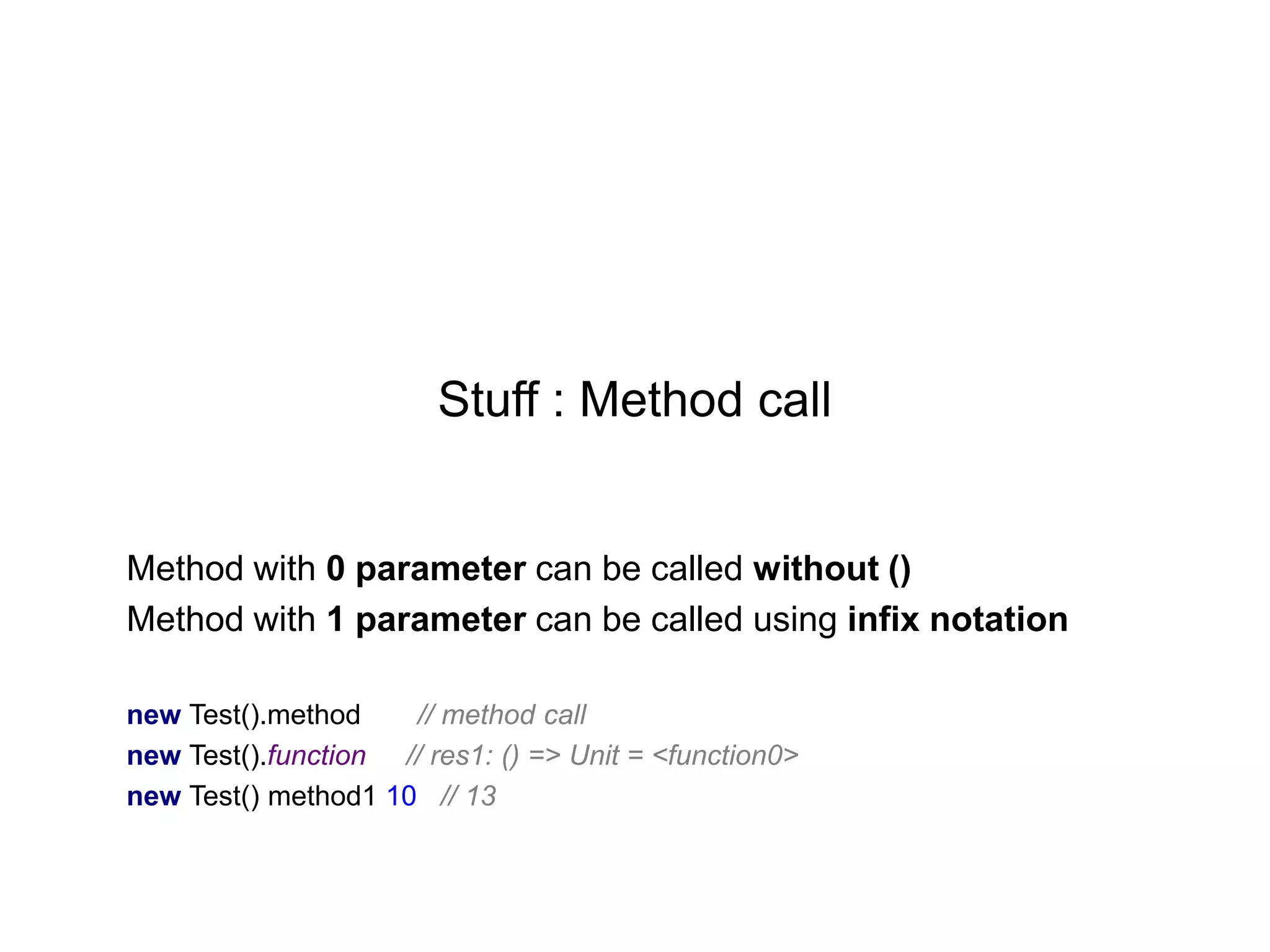 Stuff : Method call

Method with 0 parameter can be called without ()
Method with 1 parameter can be called using infix notation
new Test().method
// method call
new Test().function // res1: () => Unit = <function0>
new Test() method1 10 // 13

 