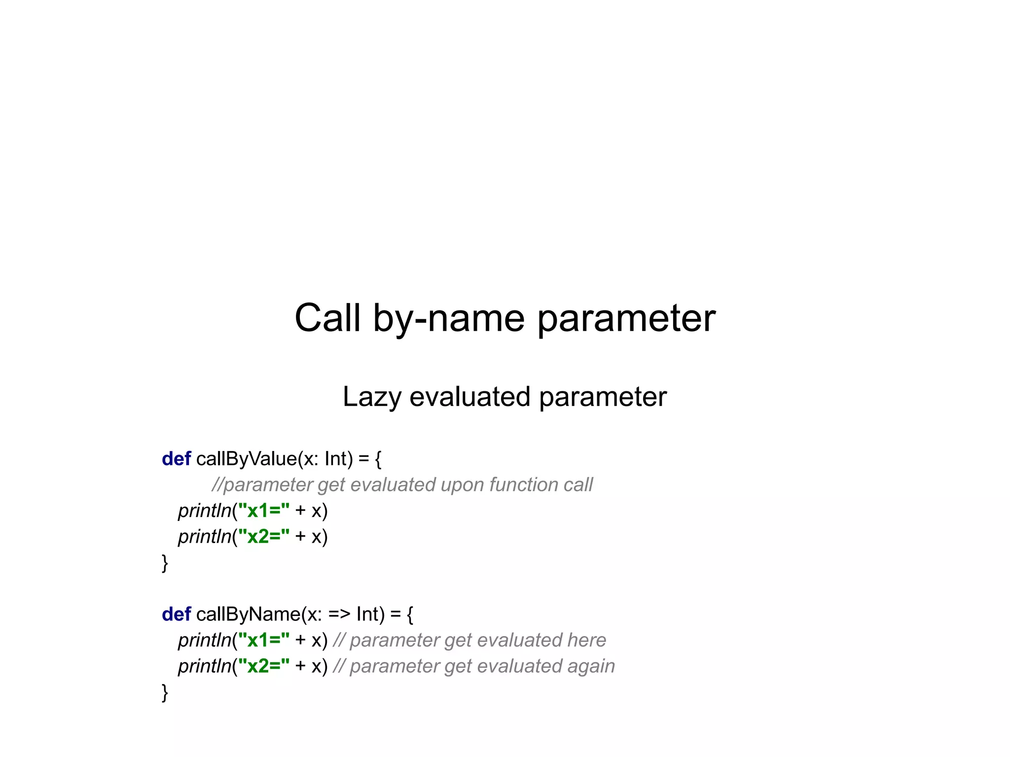 Call by-name parameter
Lazy evaluated parameter
def callByValue(x: Int) = {
//parameter get evaluated upon function call
println("x1=" + x)
println("x2=" + x)
}
def callByName(x: => Int) = {
println("x1=" + x) // parameter get evaluated here
println("x2=" + x) // parameter get evaluated again
}

 