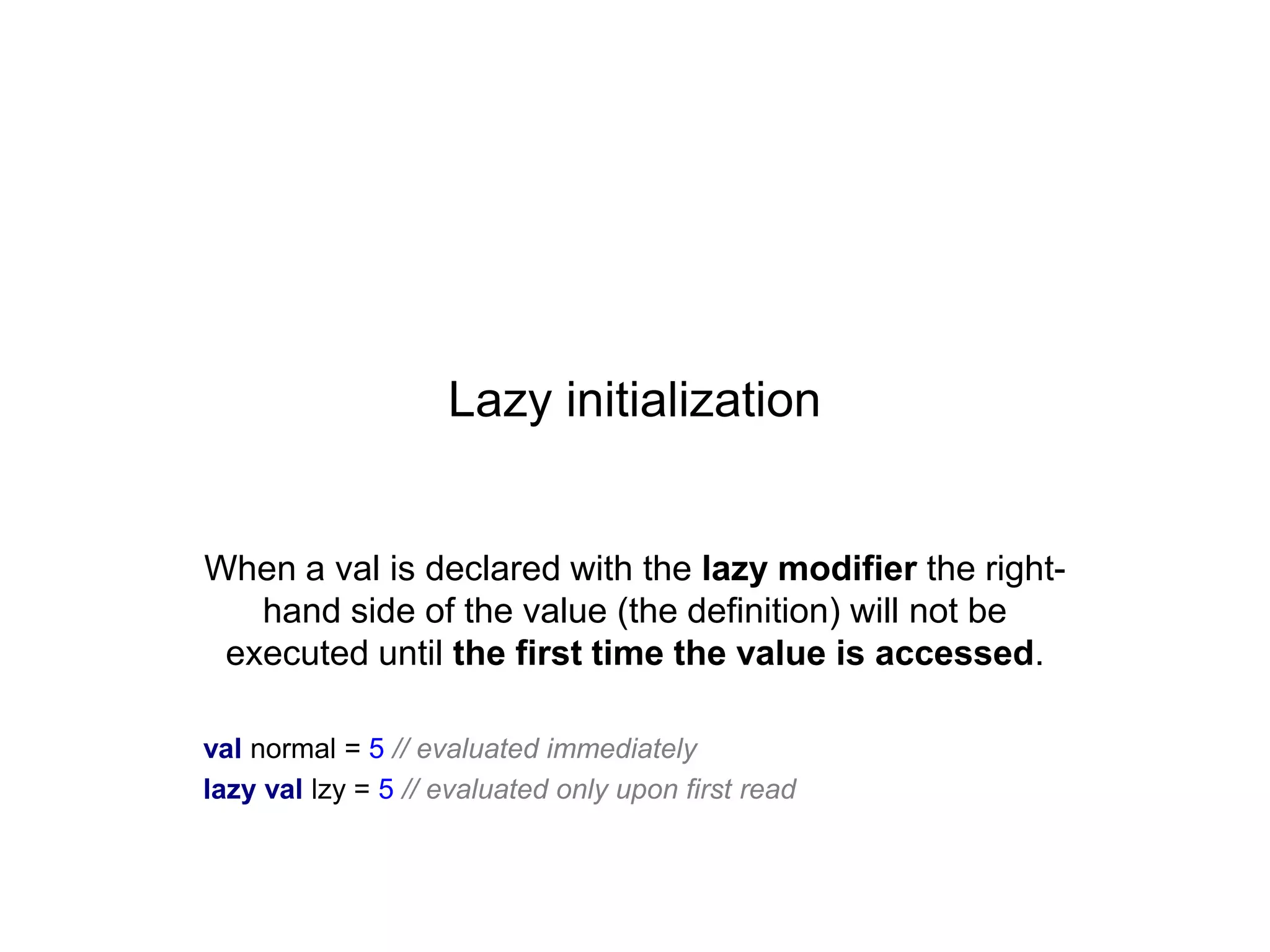 Lazy initialization

When a val is declared with the lazy modifier the righthand side of the value (the definition) will not be
executed until the first time the value is accessed.
val normal = 5 // evaluated immediately
lazy val lzy = 5 // evaluated only upon first read

 