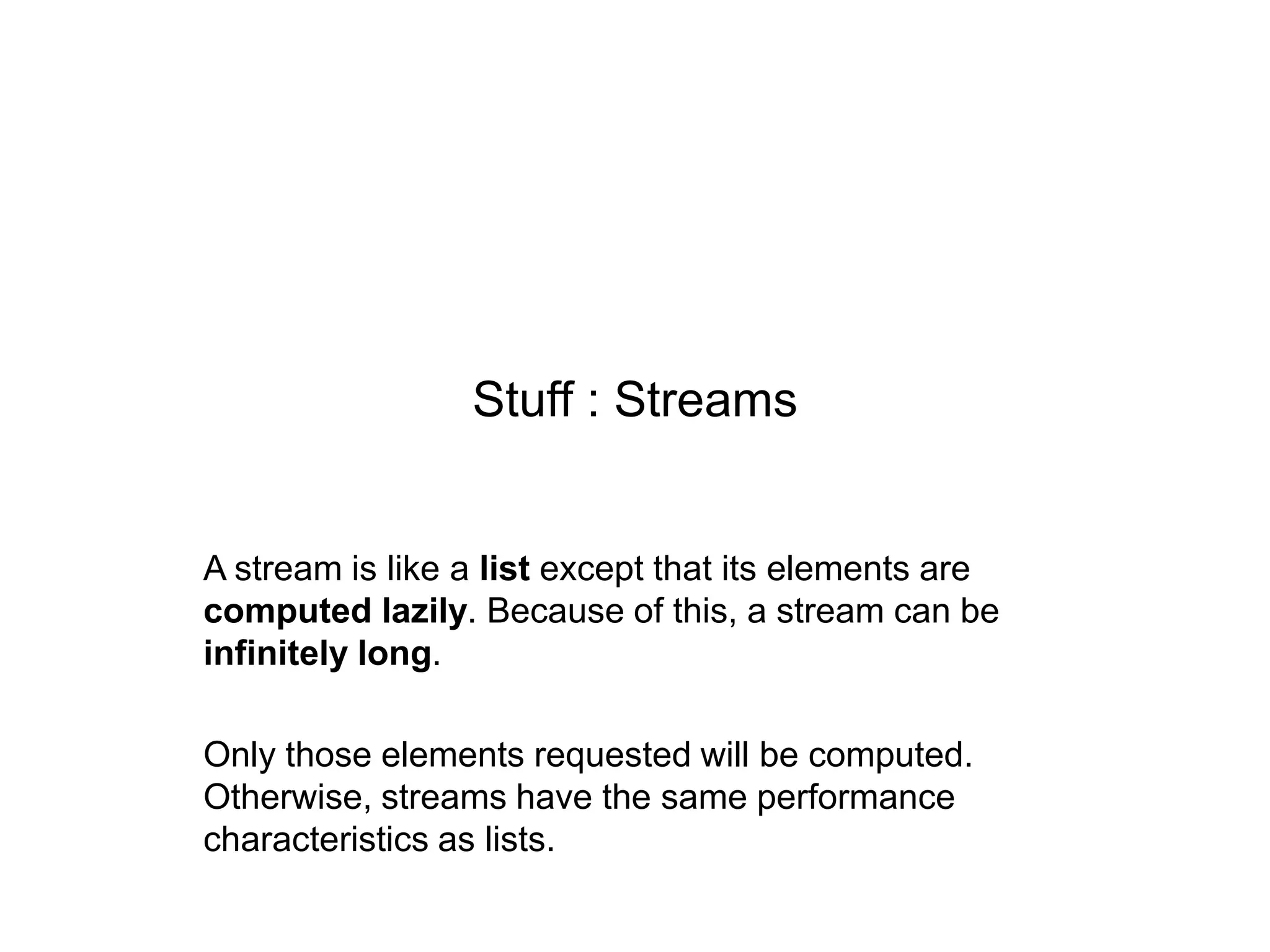 Stuff : Streams

A stream is like a list except that its elements are
computed lazily. Because of this, a stream can be
infinitely long.

Only those elements requested will be computed.
Otherwise, streams have the same performance
characteristics as lists.

 