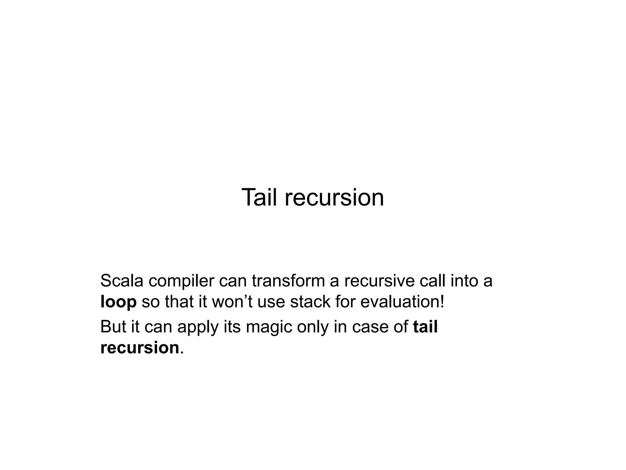 Tail recursion

Scala compiler can transform a recursive call into a
loop so that it won’t use stack for evaluation!
But it can apply its magic only in case of tail
recursion.

 
