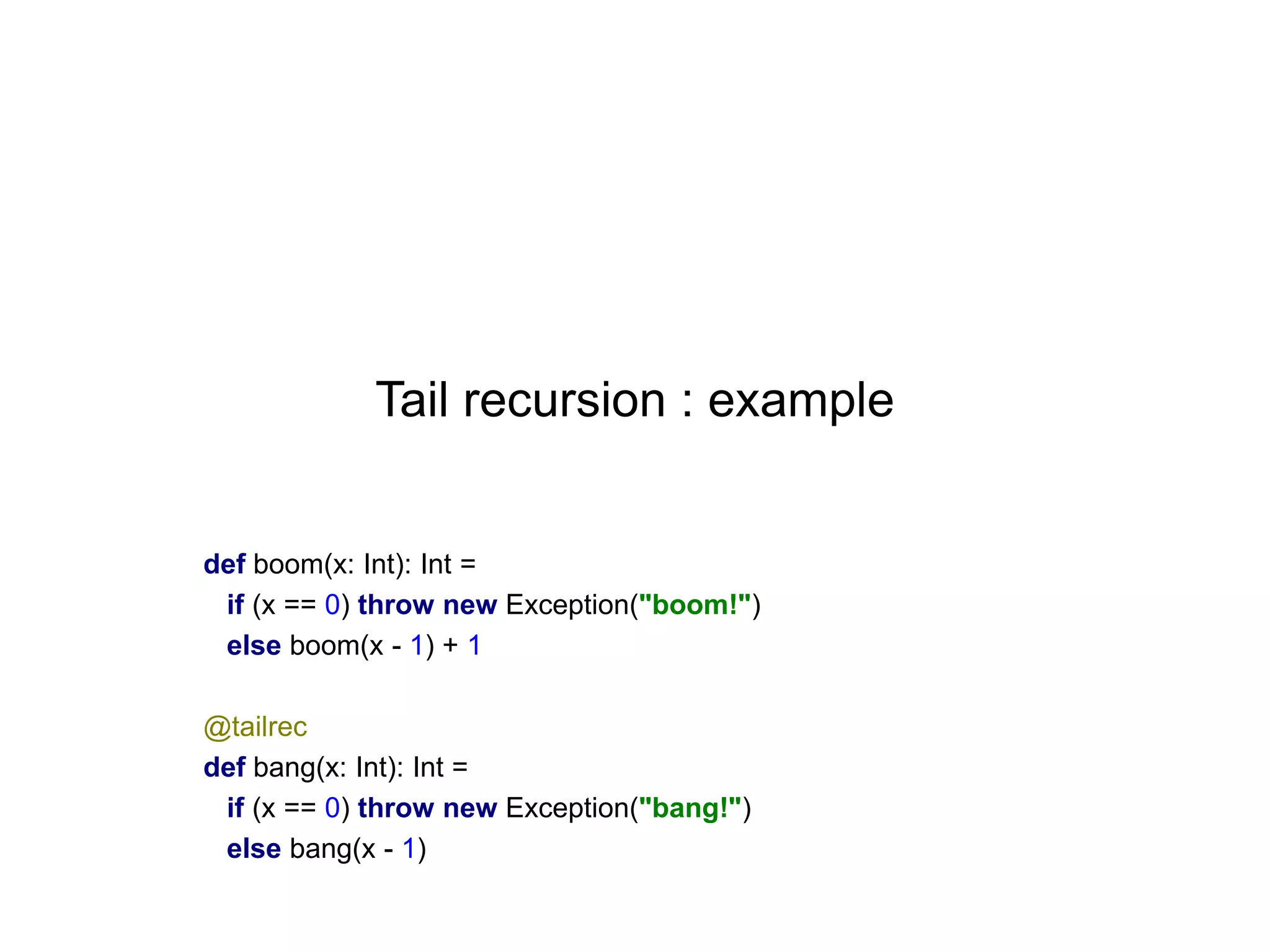 Tail recursion : example

def boom(x: Int): Int =
if (x == 0) throw new Exception("boom!")
else boom(x - 1) + 1
@tailrec
def bang(x: Int): Int =
if (x == 0) throw new Exception("bang!")
else bang(x - 1)

 