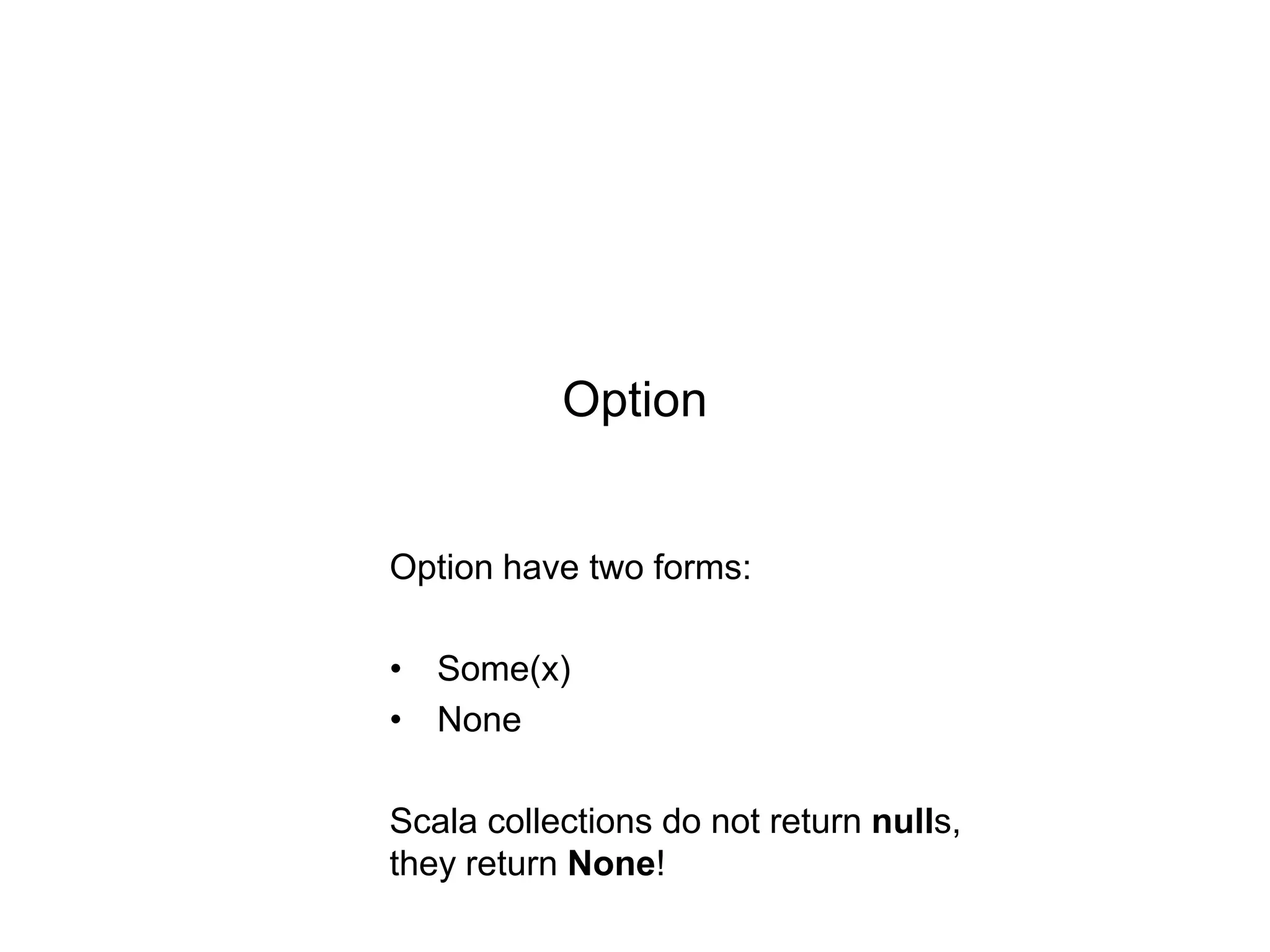 Option

Option have two forms:
• Some(x)
• None
Scala collections do not return nulls,
they return None!

 
