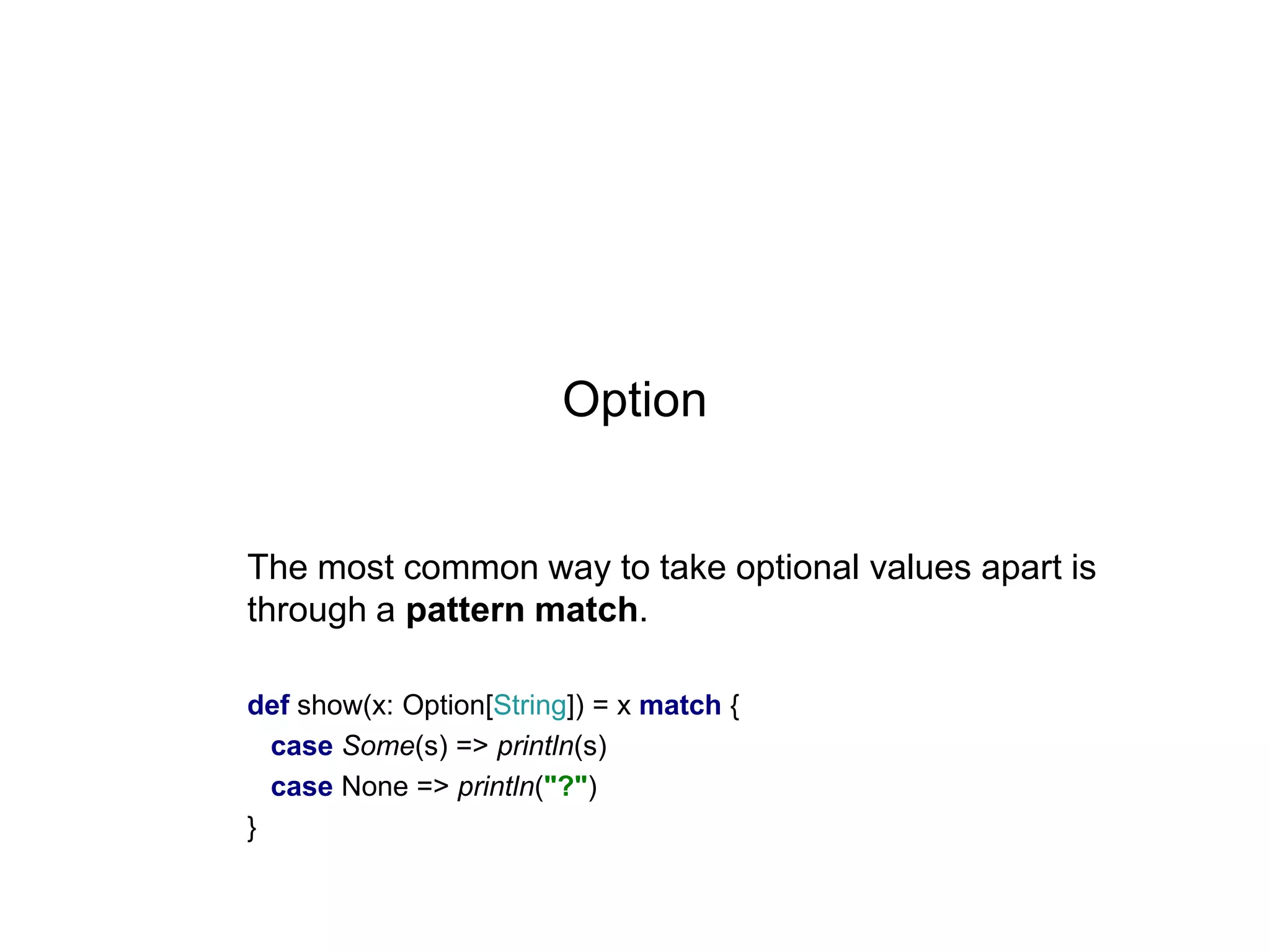 Option

The most common way to take optional values apart is
through a pattern match.
def show(x: Option[String]) = x match {
case Some(s) => println(s)
case None => println("?")
}

 