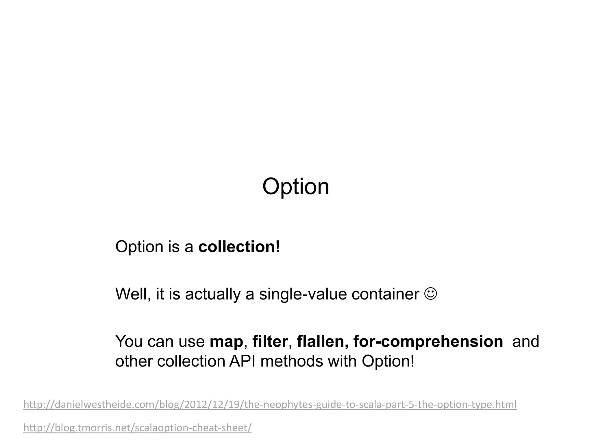 Option
Option is a collection!
Well, it is actually a single-value container 
You can use map, filter, flallen, for-comprehension and
other collection API methods with Option!
http://danielwestheide.com/blog/2012/12/19/the-neophytes-guide-to-scala-part-5-the-option-type.html
http://blog.tmorris.net/scalaoption-cheat-sheet/

 