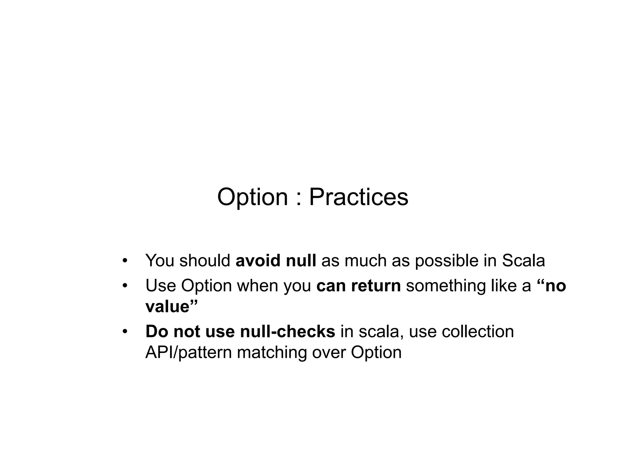 Option : Practices
• You should avoid null as much as possible in Scala
• Use Option when you can return something like a “no
value”
• Do not use null-checks in scala, use collection
API/pattern matching over Option

 