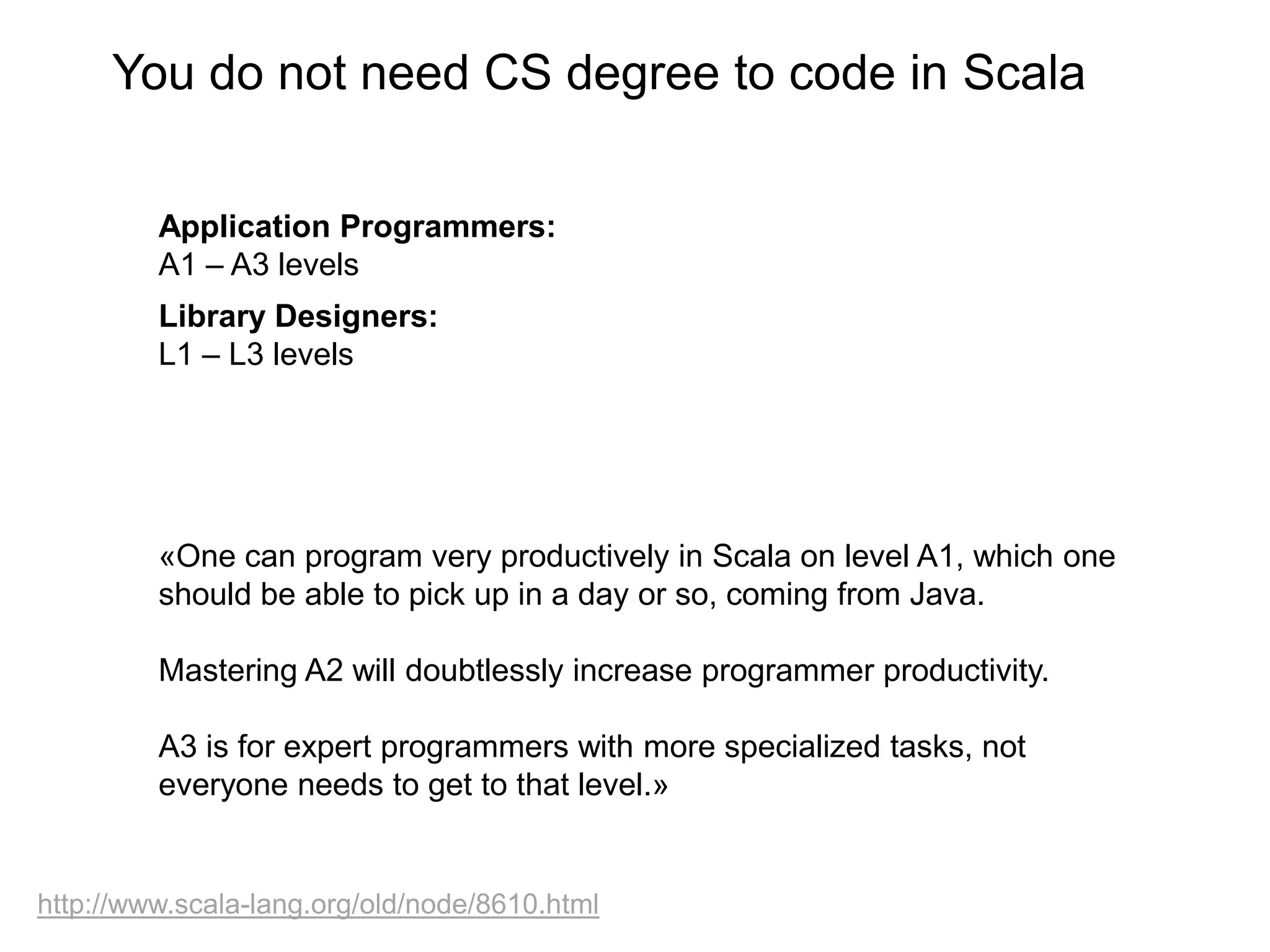 You do not need CS degree to code in Scala
Application Programmers:
A1 – A3 levels
Library Designers:
L1 – L3 levels

«One can program very productively in Scala on level A1, which one
should be able to pick up in a day or so, coming from Java.
Mastering A2 will doubtlessly increase programmer productivity.
A3 is for expert programmers with more specialized tasks, not
everyone needs to get to that level.»

http://www.scala-lang.org/old/node/8610.html

 