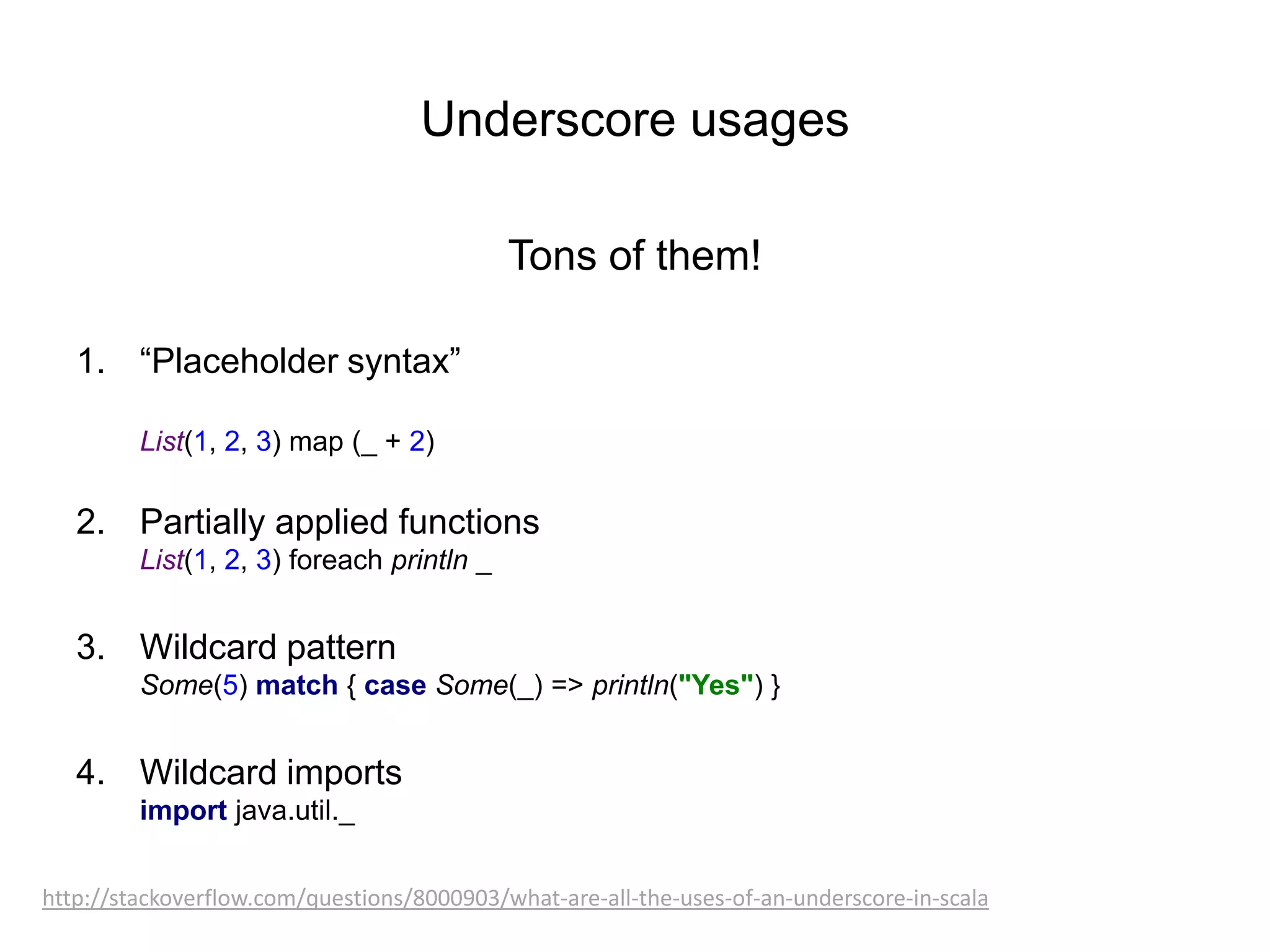 Underscore usages
Tons of them!
1. “Placeholder syntax”
List(1, 2, 3) map (_ + 2)

2. Partially applied functions
List(1, 2, 3) foreach println _

3. Wildcard pattern
Some(5) match { case Some(_) => println("Yes") }

4. Wildcard imports
import java.util._
http://stackoverflow.com/questions/8000903/what-are-all-the-uses-of-an-underscore-in-scala

 
