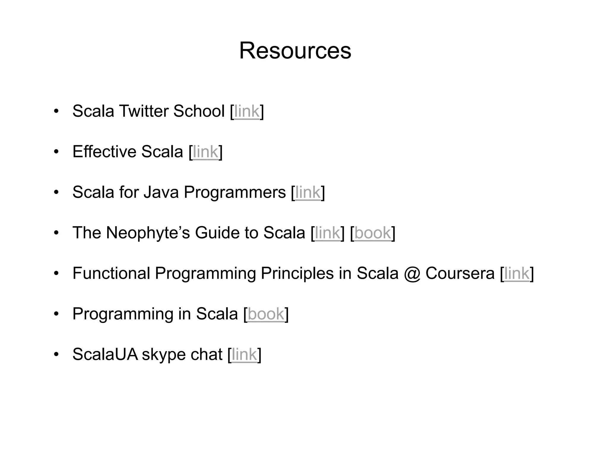 Resources
• Scala Twitter School [link]
• Effective Scala [link]
• Scala for Java Programmers [link]
• The Neophyte’s Guide to Scala [link] [book]
• Functional Programming Principles in Scala @ Coursera [link]
• Programming in Scala [book]
• ScalaUA skype chat [link]

 